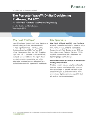 The Forrester Wave™: Digital Decisioning
Platforms, Q4 2020
The 13 Providers That Matter Most And How They Stack Up
by Mike Gualtieri and Boris Evelson
December 8, 2020
Licensed for individual use only
forrester.com
Key Takeaways
IBM, FICO, ACTICO, And SAS Lead The Pack
Forrester’s research uncovered a market in which
IBM, FICO, ACTICO, and SAS are Leaders;
Pegasystems, InRule, Decisions, and CRIF are
Strong Performers; Experian, Red Hat, TIBCO
Software, and FlexRule are Contenders; and
Sparkling Logic is a Challenger.
Decision Authoring And Lifecycle Management
Are Key Differentiators
The best vendors provide easy-to-use tools for
business experts to author decision logic and
also include tools to manage the entire digital
decision lifecycle. Such a combination offers
enterprises a digital decisioning capability that
will scale to numerous use cases.
Why Read This Report
In our 22-criterion evaluation of digital decisioning
platform (DDP) providers, we identified the
13 most significant ones — ACTICO, CRIF,
Decisions, Experian, FICO, FlexRule, IBM,
InRule, Pegasystems, Red Hat, SAS, Sparkling
Logic, and TIBCO Software — and researched,
analyzed, and scored them. This report shows
how each provider measures up and helps
application development and delivery (AD&D)
professionals select the right one for their needs.
This PDF is only licensed for individual use when downloaded from forrester.com or reprints.forrester.com. All other distribution prohibited.
 