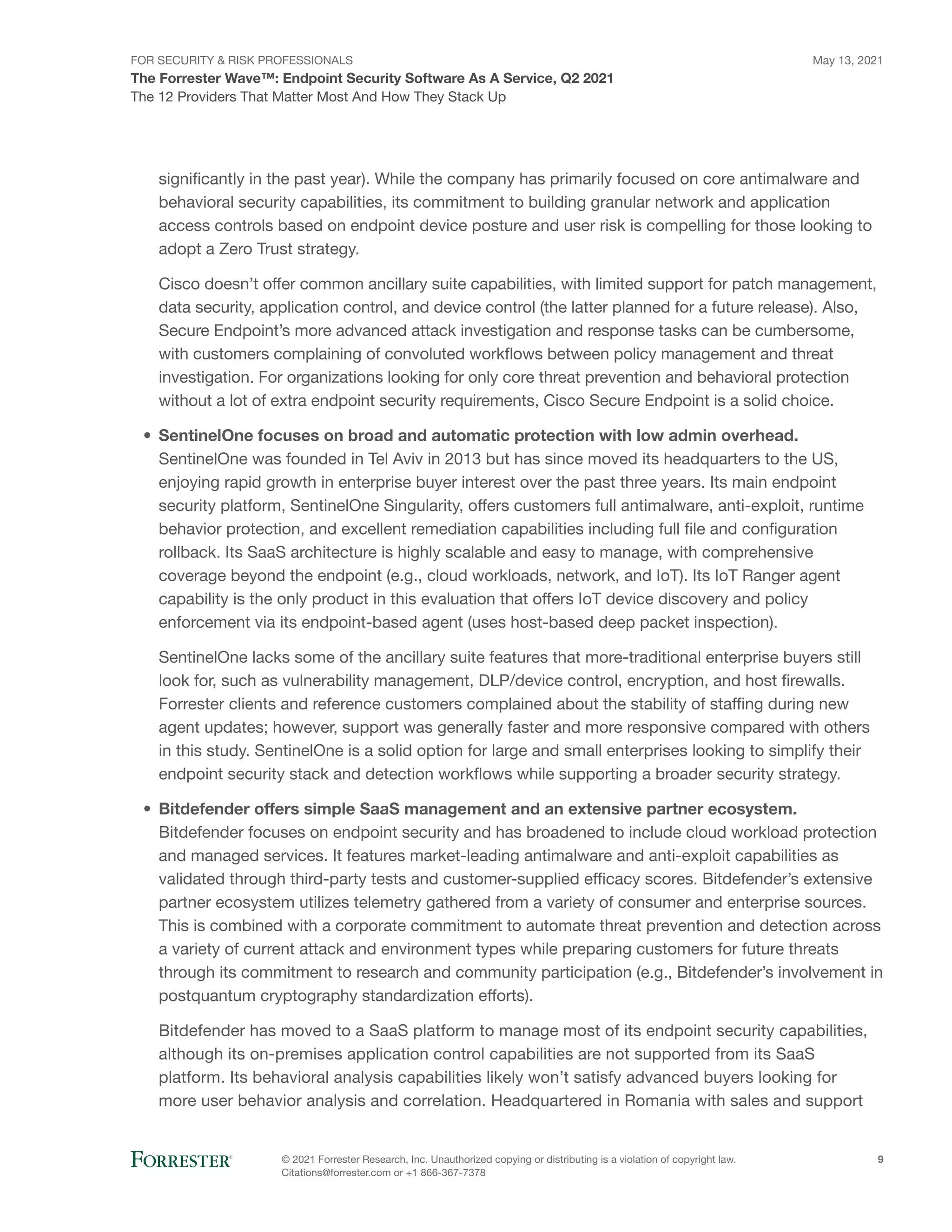 FOR SECURITY & RISK PROFESSIONALS
The Forrester Wave™: Endpoint Security Software As A Service, Q2 2021
May 13, 2021
© 2021 Forrester Research, Inc. Unauthorized copying or distributing is a violation of copyright law.
Citations@forrester.com or +1 866-367-7378
9
The 12 Providers That Matter Most And How They Stack Up
significantly in the past year). While the company has primarily focused on core antimalware and
behavioral security capabilities, its commitment to building granular network and application
access controls based on endpoint device posture and user risk is compelling for those looking to
adopt a Zero Trust strategy.
Cisco doesn’t offer common ancillary suite capabilities, with limited support for patch management,
data security, application control, and device control (the latter planned for a future release). Also,
Secure Endpoint’s more advanced attack investigation and response tasks can be cumbersome,
with customers complaining of convoluted workflows between policy management and threat
investigation. For organizations looking for only core threat prevention and behavioral protection
without a lot of extra endpoint security requirements, Cisco Secure Endpoint is a solid choice.
•	 SentinelOne focuses on broad and automatic protection with low admin overhead.
SentinelOne was founded in Tel Aviv in 2013 but has since moved its headquarters to the US,
enjoying rapid growth in enterprise buyer interest over the past three years. Its main endpoint
security platform, SentinelOne Singularity, offers customers full antimalware, anti-exploit, runtime
behavior protection, and excellent remediation capabilities including full file and configuration
rollback. Its SaaS architecture is highly scalable and easy to manage, with comprehensive
coverage beyond the endpoint (e.g., cloud workloads, network, and IoT). Its IoT Ranger agent
capability is the only product in this evaluation that offers IoT device discovery and policy
enforcement via its endpoint-based agent (uses host-based deep packet inspection).
SentinelOne lacks some of the ancillary suite features that more-traditional enterprise buyers still
look for, such as vulnerability management, DLP/device control, encryption, and host firewalls.
Forrester clients and reference customers complained about the stability of staffing during new
agent updates; however, support was generally faster and more responsive compared with others
in this study. SentinelOne is a solid option for large and small enterprises looking to simplify their
endpoint security stack and detection workflows while supporting a broader security strategy.
•	 Bitdefender offers simple SaaS management and an extensive partner ecosystem.
Bitdefender focuses on endpoint security and has broadened to include cloud workload protection
and managed services. It features market-leading antimalware and anti-exploit capabilities as
validated through third-party tests and customer-supplied efficacy scores. Bitdefender’s extensive
partner ecosystem utilizes telemetry gathered from a variety of consumer and enterprise sources.
This is combined with a corporate commitment to automate threat prevention and detection across
a variety of current attack and environment types while preparing customers for future threats
through its commitment to research and community participation (e.g., Bitdefender’s involvement in
postquantum cryptography standardization efforts).
Bitdefender has moved to a SaaS platform to manage most of its endpoint security capabilities,
although its on-premises application control capabilities are not supported from its SaaS
platform. Its behavioral analysis capabilities likely won’t satisfy advanced buyers looking for
more user behavior analysis and correlation. Headquartered in Romania with sales and support
 