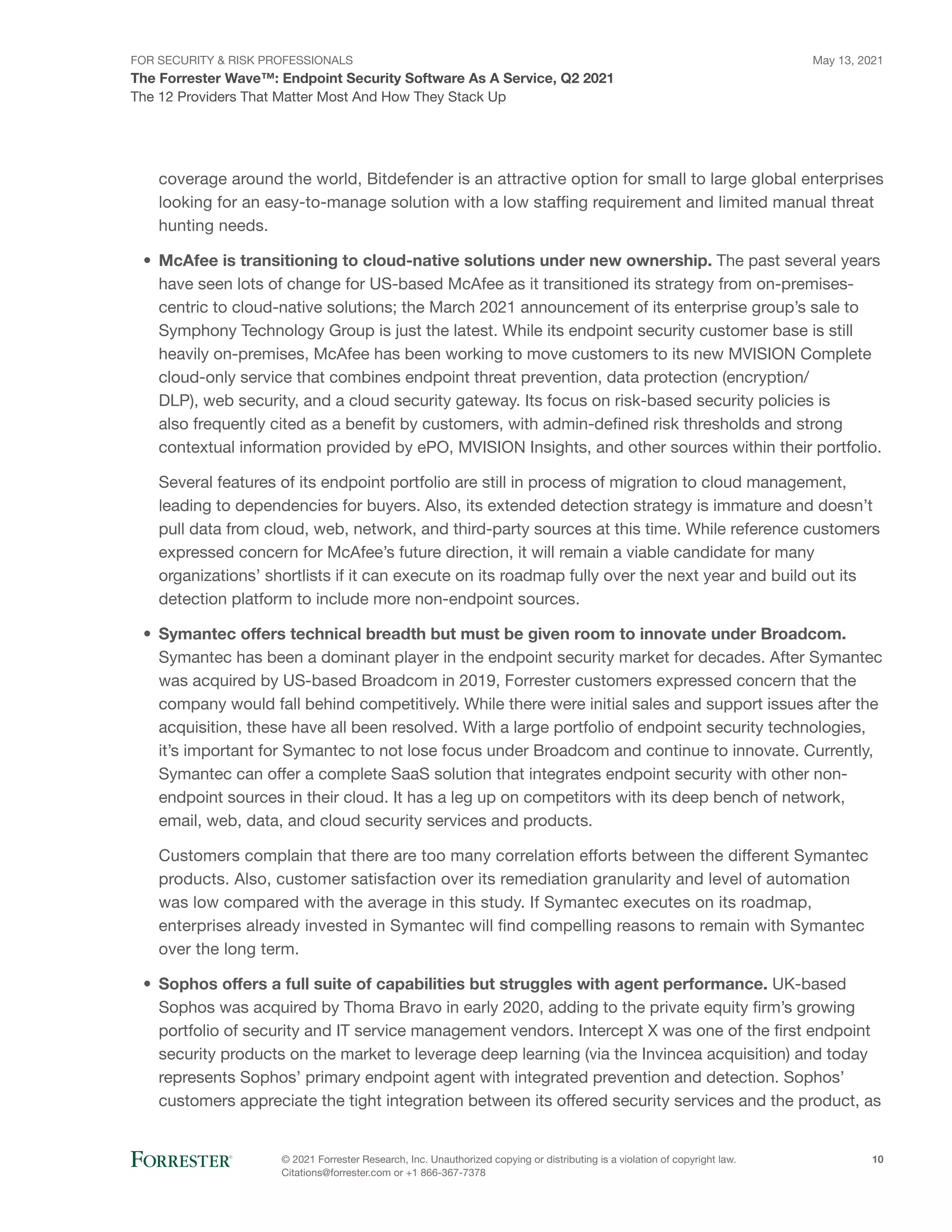 FOR SECURITY & RISK PROFESSIONALS
The Forrester Wave™: Endpoint Security Software As A Service, Q2 2021
May 13, 2021
© 2021 Forrester Research, Inc. Unauthorized copying or distributing is a violation of copyright law.
Citations@forrester.com or +1 866-367-7378
10
The 12 Providers That Matter Most And How They Stack Up
coverage around the world, Bitdefender is an attractive option for small to large global enterprises
looking for an easy-to-manage solution with a low staffing requirement and limited manual threat
hunting needs.
•	 McAfee is transitioning to cloud-native solutions under new ownership. The past several years
have seen lots of change for US-based McAfee as it transitioned its strategy from on-premises-
centric to cloud-native solutions; the March 2021 announcement of its enterprise group’s sale to
Symphony Technology Group is just the latest. While its endpoint security customer base is still
heavily on-premises, McAfee has been working to move customers to its new MVISION Complete
cloud-only service that combines endpoint threat prevention, data protection (encryption/
DLP), web security, and a cloud security gateway. Its focus on risk-based security policies is
also frequently cited as a benefit by customers, with admin-defined risk thresholds and strong
contextual information provided by ePO, MVISION Insights, and other sources within their portfolio.
Several features of its endpoint portfolio are still in process of migration to cloud management,
leading to dependencies for buyers. Also, its extended detection strategy is immature and doesn’t
pull data from cloud, web, network, and third-party sources at this time. While reference customers
expressed concern for McAfee’s future direction, it will remain a viable candidate for many
organizations’ shortlists if it can execute on its roadmap fully over the next year and build out its
detection platform to include more non-endpoint sources.
•	 Symantec offers technical breadth but must be given room to innovate under Broadcom.
Symantec has been a dominant player in the endpoint security market for decades. After Symantec
was acquired by US-based Broadcom in 2019, Forrester customers expressed concern that the
company would fall behind competitively. While there were initial sales and support issues after the
acquisition, these have all been resolved. With a large portfolio of endpoint security technologies,
it’s important for Symantec to not lose focus under Broadcom and continue to innovate. Currently,
Symantec can offer a complete SaaS solution that integrates endpoint security with other non-
endpoint sources in their cloud. It has a leg up on competitors with its deep bench of network,
email, web, data, and cloud security services and products.
Customers complain that there are too many correlation efforts between the different Symantec
products. Also, customer satisfaction over its remediation granularity and level of automation
was low compared with the average in this study. If Symantec executes on its roadmap,
enterprises already invested in Symantec will find compelling reasons to remain with Symantec
over the long term.
•	 Sophos offers a full suite of capabilities but struggles with agent performance. UK-based
Sophos was acquired by Thoma Bravo in early 2020, adding to the private equity firm’s growing
portfolio of security and IT service management vendors. Intercept X was one of the first endpoint
security products on the market to leverage deep learning (via the Invincea acquisition) and today
represents Sophos’ primary endpoint agent with integrated prevention and detection. Sophos’
customers appreciate the tight integration between its offered security services and the product, as
 