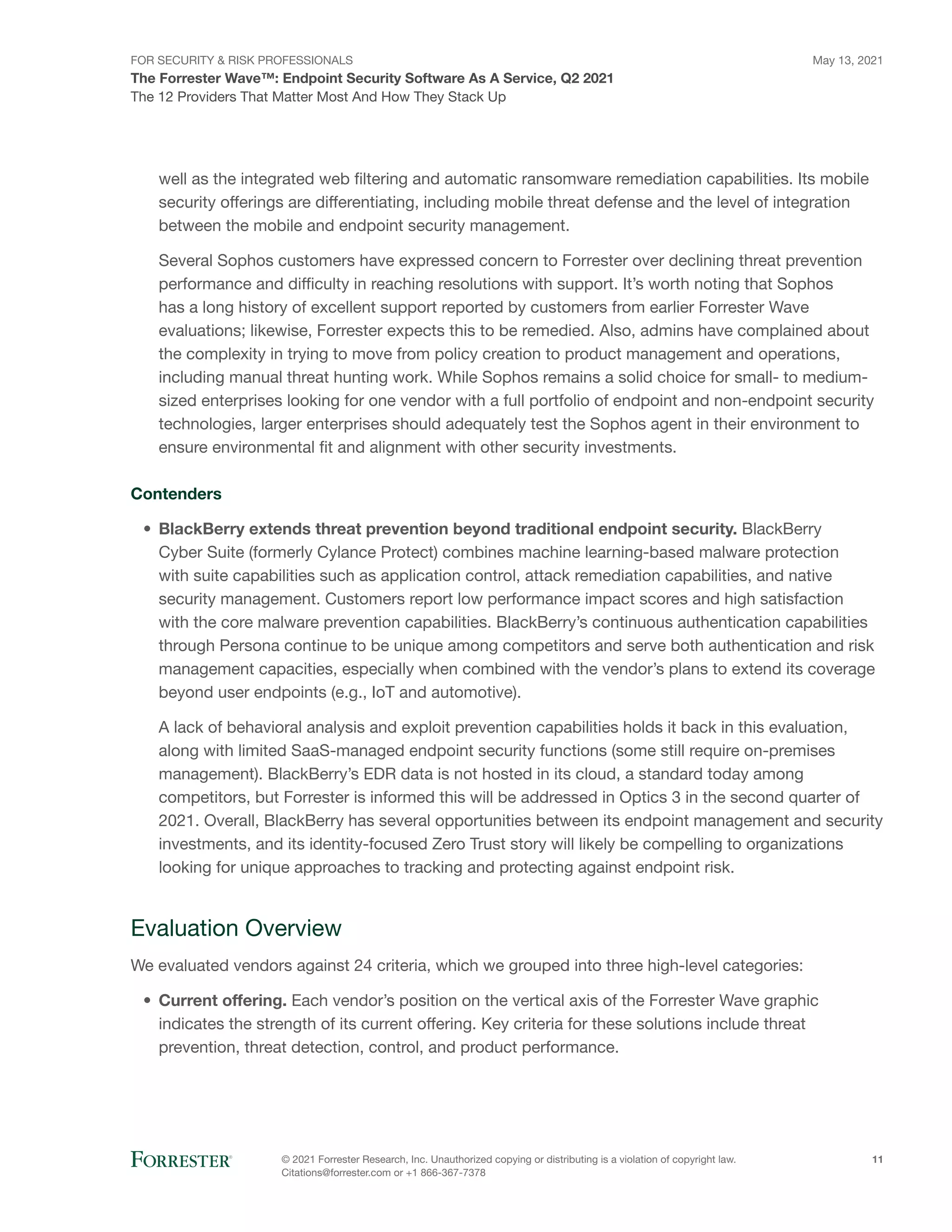 FOR SECURITY & RISK PROFESSIONALS
The Forrester Wave™: Endpoint Security Software As A Service, Q2 2021
May 13, 2021
© 2021 Forrester Research, Inc. Unauthorized copying or distributing is a violation of copyright law.
Citations@forrester.com or +1 866-367-7378
11
The 12 Providers That Matter Most And How They Stack Up
well as the integrated web filtering and automatic ransomware remediation capabilities. Its mobile
security offerings are differentiating, including mobile threat defense and the level of integration
between the mobile and endpoint security management.
Several Sophos customers have expressed concern to Forrester over declining threat prevention
performance and difficulty in reaching resolutions with support. It’s worth noting that Sophos
has a long history of excellent support reported by customers from earlier Forrester Wave
evaluations; likewise, Forrester expects this to be remedied. Also, admins have complained about
the complexity in trying to move from policy creation to product management and operations,
including manual threat hunting work. While Sophos remains a solid choice for small- to medium-
sized enterprises looking for one vendor with a full portfolio of endpoint and non-endpoint security
technologies, larger enterprises should adequately test the Sophos agent in their environment to
ensure environmental fit and alignment with other security investments.
Contenders
•	 BlackBerry extends threat prevention beyond traditional endpoint security. BlackBerry
Cyber Suite (formerly Cylance Protect) combines machine learning-based malware protection
with suite capabilities such as application control, attack remediation capabilities, and native
security management. Customers report low performance impact scores and high satisfaction
with the core malware prevention capabilities. BlackBerry’s continuous authentication capabilities
through Persona continue to be unique among competitors and serve both authentication and risk
management capacities, especially when combined with the vendor’s plans to extend its coverage
beyond user endpoints (e.g., IoT and automotive).
A lack of behavioral analysis and exploit prevention capabilities holds it back in this evaluation,
along with limited SaaS-managed endpoint security functions (some still require on-premises
management). BlackBerry’s EDR data is not hosted in its cloud, a standard today among
competitors, but Forrester is informed this will be addressed in Optics 3 in the second quarter of
2021. Overall, BlackBerry has several opportunities between its endpoint management and security
investments, and its identity-focused Zero Trust story will likely be compelling to organizations
looking for unique approaches to tracking and protecting against endpoint risk.
Evaluation Overview
We evaluated vendors against 24 criteria, which we grouped into three high-level categories:
•	 Current offering. Each vendor’s position on the vertical axis of the Forrester Wave graphic
indicates the strength of its current offering. Key criteria for these solutions include threat
prevention, threat detection, control, and product performance.
 