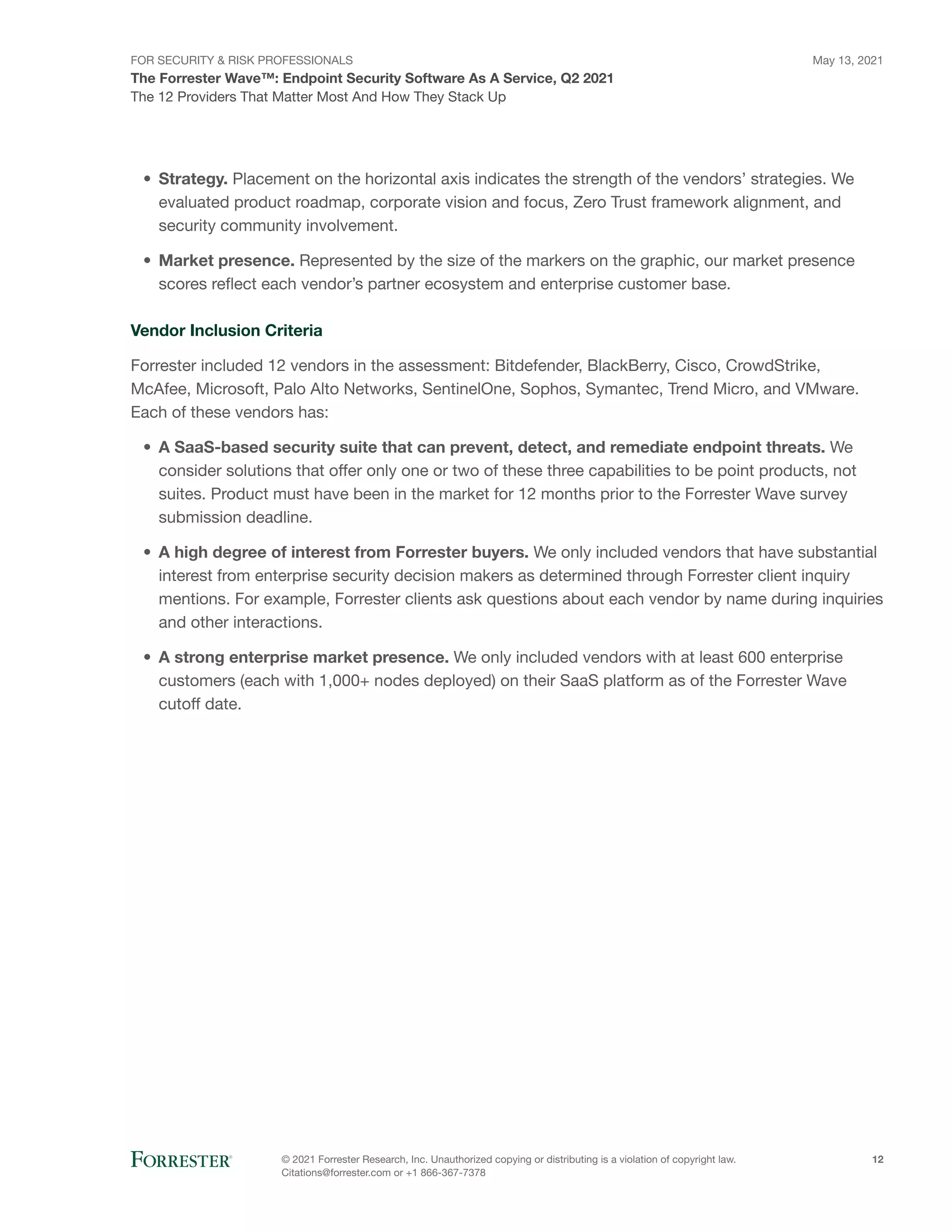FOR SECURITY & RISK PROFESSIONALS
The Forrester Wave™: Endpoint Security Software As A Service, Q2 2021
May 13, 2021
© 2021 Forrester Research, Inc. Unauthorized copying or distributing is a violation of copyright law.
Citations@forrester.com or +1 866-367-7378
12
The 12 Providers That Matter Most And How They Stack Up
•	 Strategy. Placement on the horizontal axis indicates the strength of the vendors’ strategies. We
evaluated product roadmap, corporate vision and focus, Zero Trust framework alignment, and
security community involvement.
•	 Market presence. Represented by the size of the markers on the graphic, our market presence
scores reflect each vendor’s partner ecosystem and enterprise customer base.
Vendor Inclusion Criteria
Forrester included 12 vendors in the assessment: Bitdefender, BlackBerry, Cisco, CrowdStrike,
McAfee, Microsoft, Palo Alto Networks, SentinelOne, Sophos, Symantec, Trend Micro, and VMware.
Each of these vendors has:
•	 A SaaS-based security suite that can prevent, detect, and remediate endpoint threats. We
consider solutions that offer only one or two of these three capabilities to be point products, not
suites. Product must have been in the market for 12 months prior to the Forrester Wave survey
submission deadline.
•	 A high degree of interest from Forrester buyers. We only included vendors that have substantial
interest from enterprise security decision makers as determined through Forrester client inquiry
mentions. For example, Forrester clients ask questions about each vendor by name during inquiries
and other interactions.
•	 A strong enterprise market presence. We only included vendors with at least 600 enterprise
customers (each with 1,000+ nodes deployed) on their SaaS platform as of the Forrester Wave
cutoff date.
 
