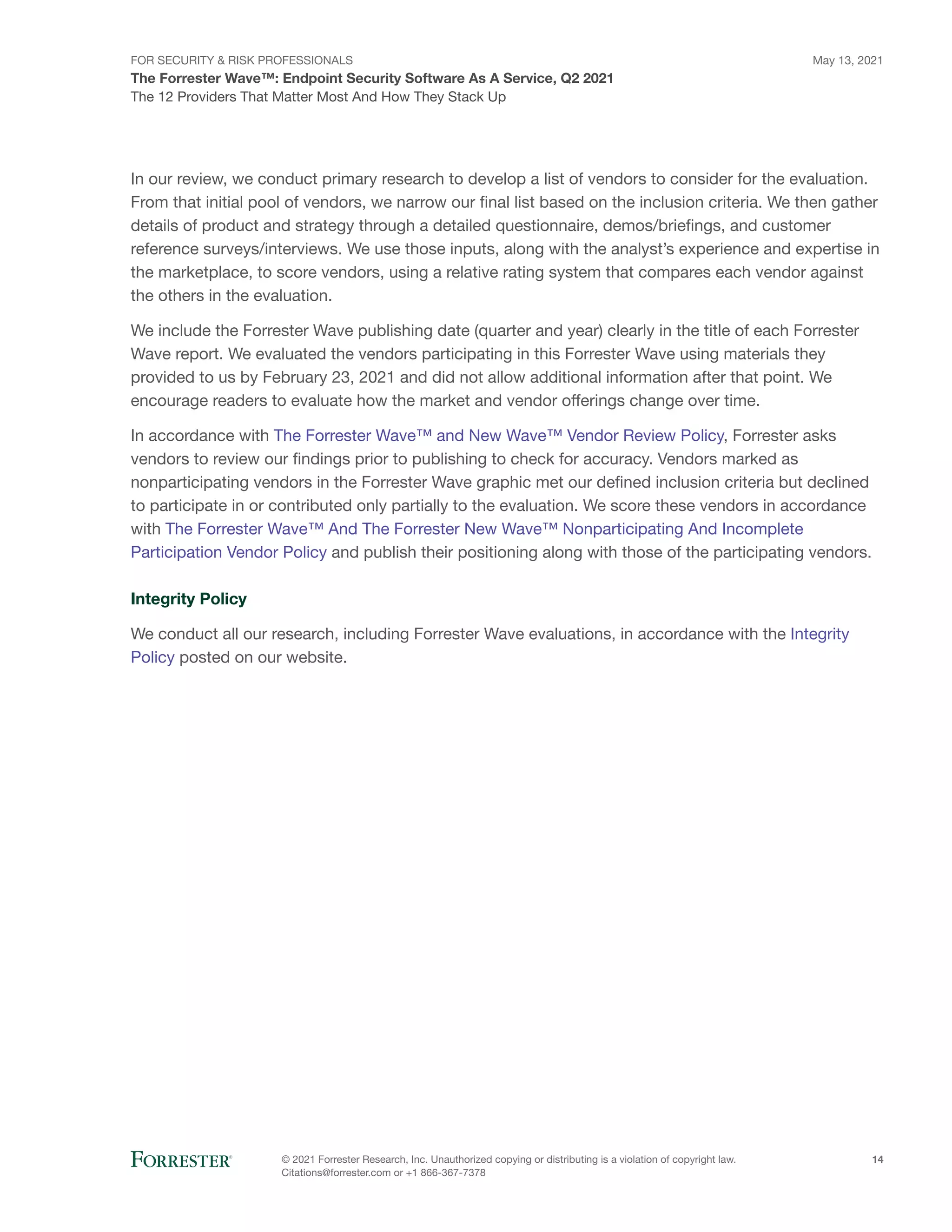 FOR SECURITY & RISK PROFESSIONALS
The Forrester Wave™: Endpoint Security Software As A Service, Q2 2021
May 13, 2021
© 2021 Forrester Research, Inc. Unauthorized copying or distributing is a violation of copyright law.
Citations@forrester.com or +1 866-367-7378
14
The 12 Providers That Matter Most And How They Stack Up
In our review, we conduct primary research to develop a list of vendors to consider for the evaluation.
From that initial pool of vendors, we narrow our final list based on the inclusion criteria. We then gather
details of product and strategy through a detailed questionnaire, demos/briefings, and customer
reference surveys/interviews. We use those inputs, along with the analyst’s experience and expertise in
the marketplace, to score vendors, using a relative rating system that compares each vendor against
the others in the evaluation.
We include the Forrester Wave publishing date (quarter and year) clearly in the title of each Forrester
Wave report. We evaluated the vendors participating in this Forrester Wave using materials they
provided to us by February 23, 2021 and did not allow additional information after that point. We
encourage readers to evaluate how the market and vendor offerings change over time.
In accordance with The Forrester Wave™ and New Wave™ Vendor Review Policy, Forrester asks
vendors to review our findings prior to publishing to check for accuracy. Vendors marked as
nonparticipating vendors in the Forrester Wave graphic met our defined inclusion criteria but declined
to participate in or contributed only partially to the evaluation. We score these vendors in accordance
with The Forrester Wave™ And The Forrester New Wave™ Nonparticipating And Incomplete
Participation Vendor Policy and publish their positioning along with those of the participating vendors.
Integrity Policy
We conduct all our research, including Forrester Wave evaluations, in accordance with the Integrity
Policy posted on our website.
 