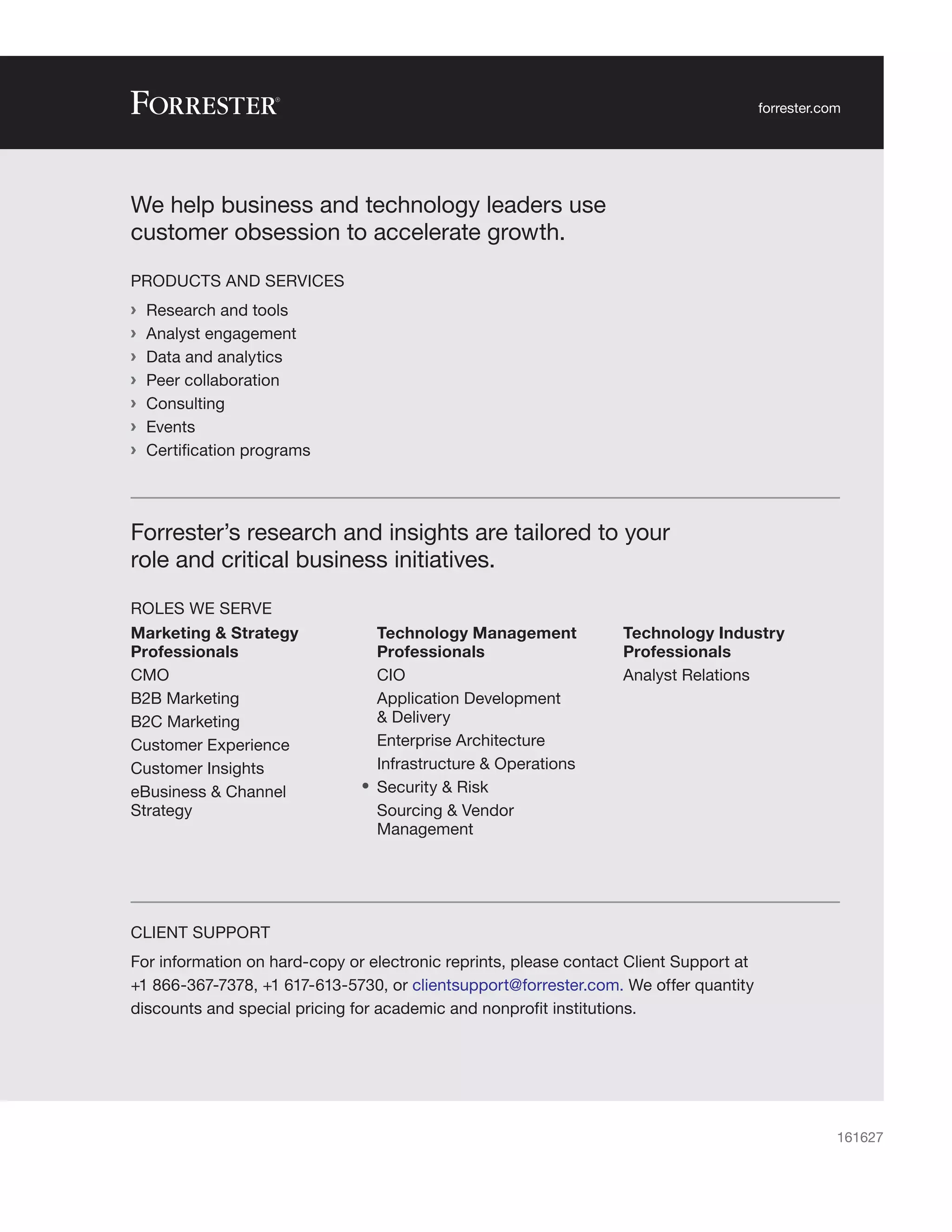 We help business and technology leaders use
customer obsession to accelerate growth.
PRODUCTS AND SERVICES
	
› Research and tools
	
› Analyst engagement
	
› Data and analytics
	
› Peer collaboration
	
› Consulting
	
› Events
	
› Certification programs
CLIENT SUPPORT
For information on hard-copy or electronic reprints, please contact Client Support at
+1 866-367-7378, +1 617-613-5730, or clientsupport@forrester.com. We offer quantity
discounts and special pricing for academic and nonprofit institutions.
Forrester’s research and insights are tailored to your
role and critical business initiatives.
ROLES WE SERVE
Marketing & Strategy
Professionals
CMO
B2B Marketing
B2C Marketing
Customer Experience
Customer Insights
eBusiness & Channel
Strategy
Technology Management
Professionals
CIO
Application Development
& Delivery
Enterprise Architecture
Infrastructure & Operations
•	 Security & Risk
Sourcing & Vendor
Management
Technology Industry
Professionals
Analyst Relations
161627
forrester.com
 