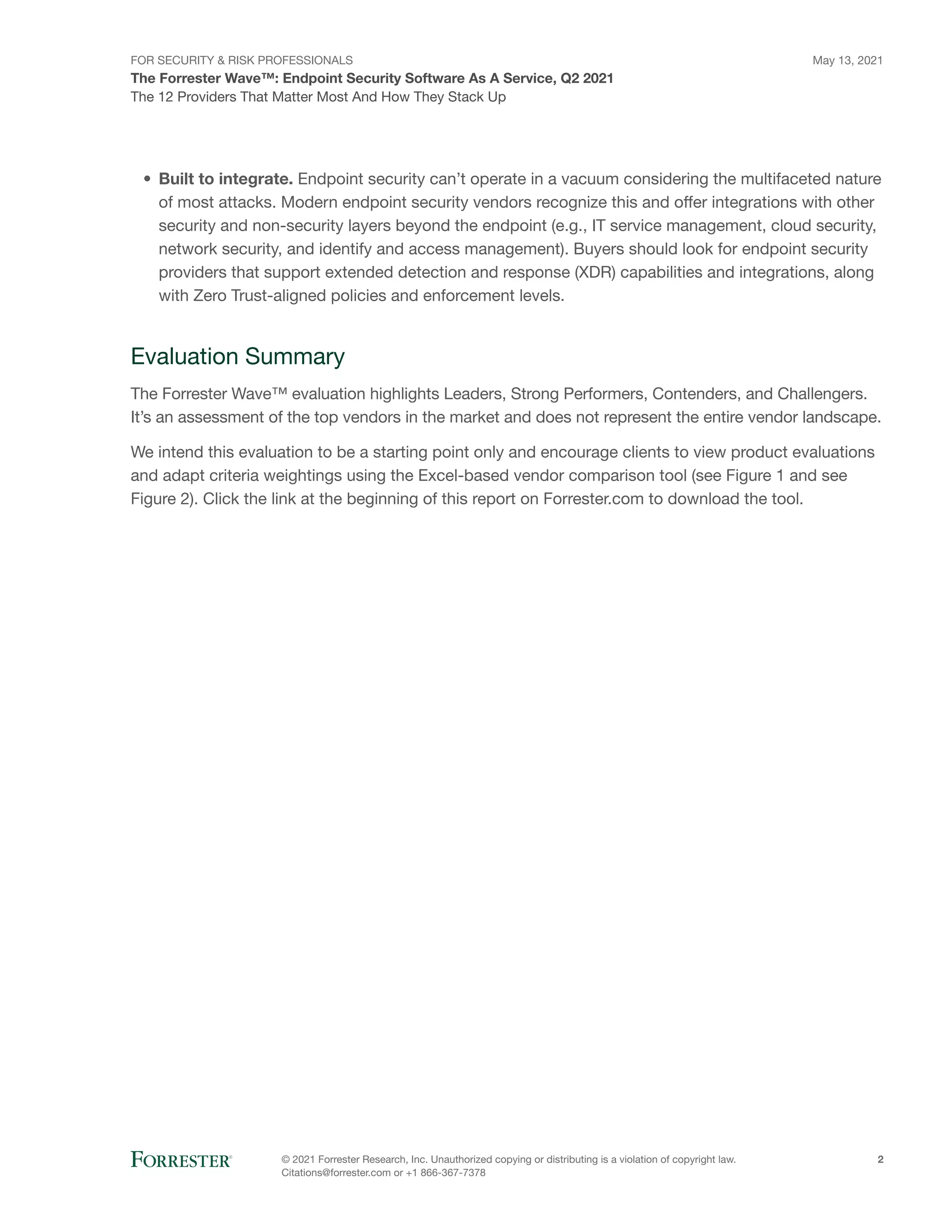 FOR SECURITY & RISK PROFESSIONALS
The Forrester Wave™: Endpoint Security Software As A Service, Q2 2021
May 13, 2021
© 2021 Forrester Research, Inc. Unauthorized copying or distributing is a violation of copyright law.
Citations@forrester.com or +1 866-367-7378
2
The 12 Providers That Matter Most And How They Stack Up
•	 Built to integrate. Endpoint security can’t operate in a vacuum considering the multifaceted nature
of most attacks. Modern endpoint security vendors recognize this and offer integrations with other
security and non-security layers beyond the endpoint (e.g., IT service management, cloud security,
network security, and identify and access management). Buyers should look for endpoint security
providers that support extended detection and response (XDR) capabilities and integrations, along
with Zero Trust-aligned policies and enforcement levels.
Evaluation Summary
The Forrester Wave™ evaluation highlights Leaders, Strong Performers, Contenders, and Challengers.
It’s an assessment of the top vendors in the market and does not represent the entire vendor landscape.
We intend this evaluation to be a starting point only and encourage clients to view product evaluations
and adapt criteria weightings using the Excel-based vendor comparison tool (see Figure 1 and see
Figure 2). Click the link at the beginning of this report on Forrester.com to download the tool.
 