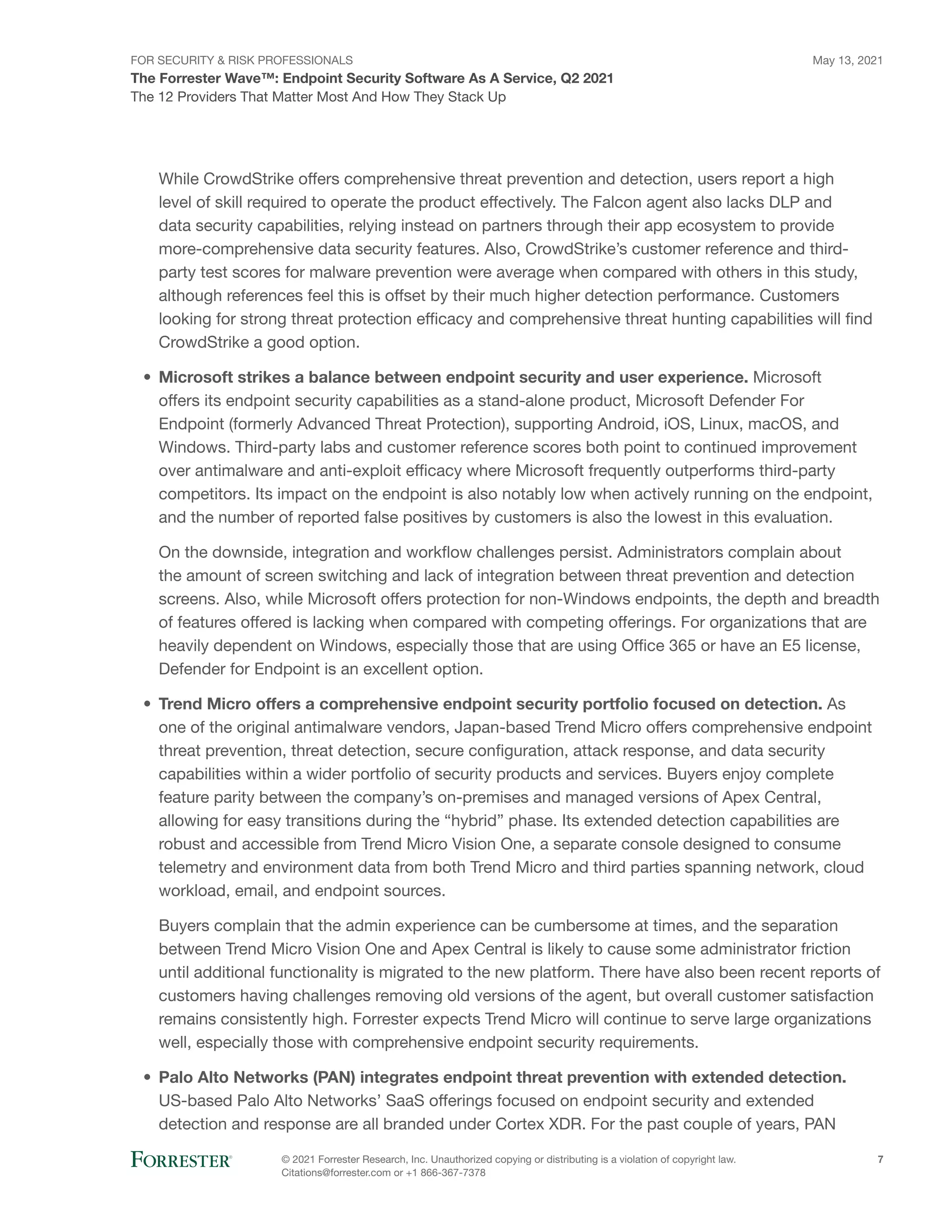 FOR SECURITY & RISK PROFESSIONALS
The Forrester Wave™: Endpoint Security Software As A Service, Q2 2021
May 13, 2021
© 2021 Forrester Research, Inc. Unauthorized copying or distributing is a violation of copyright law.
Citations@forrester.com or +1 866-367-7378
7
The 12 Providers That Matter Most And How They Stack Up
While CrowdStrike offers comprehensive threat prevention and detection, users report a high
level of skill required to operate the product effectively. The Falcon agent also lacks DLP and
data security capabilities, relying instead on partners through their app ecosystem to provide
more-comprehensive data security features. Also, CrowdStrike’s customer reference and third-
party test scores for malware prevention were average when compared with others in this study,
although references feel this is offset by their much higher detection performance. Customers
looking for strong threat protection efficacy and comprehensive threat hunting capabilities will find
CrowdStrike a good option.
•	 Microsoft strikes a balance between endpoint security and user experience. Microsoft
offers its endpoint security capabilities as a stand-alone product, Microsoft Defender For
Endpoint (formerly Advanced Threat Protection), supporting Android, iOS, Linux, macOS, and
Windows. Third-party labs and customer reference scores both point to continued improvement
over antimalware and anti-exploit efficacy where Microsoft frequently outperforms third-party
competitors. Its impact on the endpoint is also notably low when actively running on the endpoint,
and the number of reported false positives by customers is also the lowest in this evaluation.
On the downside, integration and workflow challenges persist. Administrators complain about
the amount of screen switching and lack of integration between threat prevention and detection
screens. Also, while Microsoft offers protection for non-Windows endpoints, the depth and breadth
of features offered is lacking when compared with competing offerings. For organizations that are
heavily dependent on Windows, especially those that are using Office 365 or have an E5 license,
Defender for Endpoint is an excellent option.
•	 Trend Micro offers a comprehensive endpoint security portfolio focused on detection. As
one of the original antimalware vendors, Japan-based Trend Micro offers comprehensive endpoint
threat prevention, threat detection, secure configuration, attack response, and data security
capabilities within a wider portfolio of security products and services. Buyers enjoy complete
feature parity between the company’s on-premises and managed versions of Apex Central,
allowing for easy transitions during the “hybrid” phase. Its extended detection capabilities are
robust and accessible from Trend Micro Vision One, a separate console designed to consume
telemetry and environment data from both Trend Micro and third parties spanning network, cloud
workload, email, and endpoint sources.
Buyers complain that the admin experience can be cumbersome at times, and the separation
between Trend Micro Vision One and Apex Central is likely to cause some administrator friction
until additional functionality is migrated to the new platform. There have also been recent reports of
customers having challenges removing old versions of the agent, but overall customer satisfaction
remains consistently high. Forrester expects Trend Micro will continue to serve large organizations
well, especially those with comprehensive endpoint security requirements.
•	 Palo Alto Networks (PAN) integrates endpoint threat prevention with extended detection.
US-based Palo Alto Networks’ SaaS offerings focused on endpoint security and extended
detection and response are all branded under Cortex XDR. For the past couple of years, PAN
 