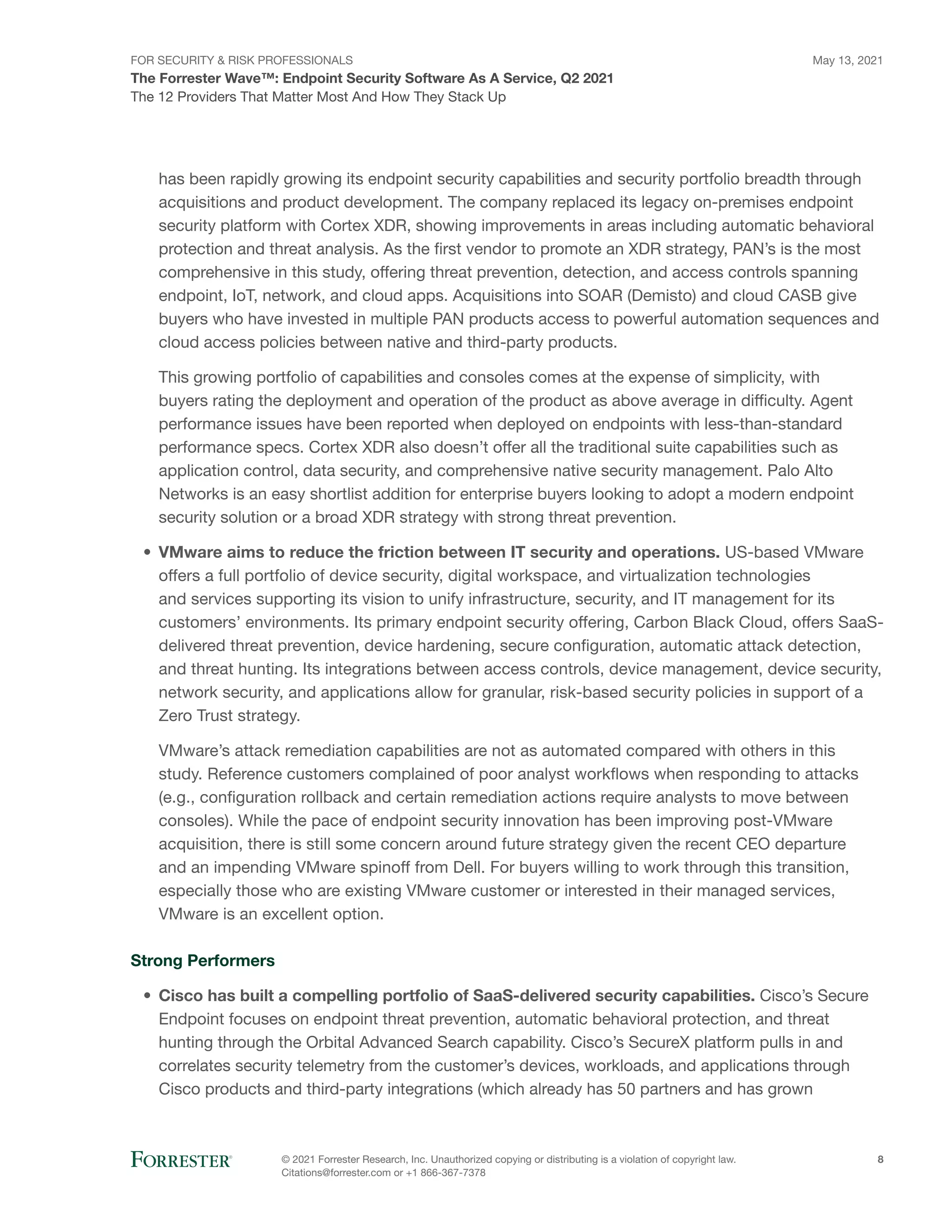 FOR SECURITY & RISK PROFESSIONALS
The Forrester Wave™: Endpoint Security Software As A Service, Q2 2021
May 13, 2021
© 2021 Forrester Research, Inc. Unauthorized copying or distributing is a violation of copyright law.
Citations@forrester.com or +1 866-367-7378
8
The 12 Providers That Matter Most And How They Stack Up
has been rapidly growing its endpoint security capabilities and security portfolio breadth through
acquisitions and product development. The company replaced its legacy on-premises endpoint
security platform with Cortex XDR, showing improvements in areas including automatic behavioral
protection and threat analysis. As the first vendor to promote an XDR strategy, PAN’s is the most
comprehensive in this study, offering threat prevention, detection, and access controls spanning
endpoint, IoT, network, and cloud apps. Acquisitions into SOAR (Demisto) and cloud CASB give
buyers who have invested in multiple PAN products access to powerful automation sequences and
cloud access policies between native and third-party products.
This growing portfolio of capabilities and consoles comes at the expense of simplicity, with
buyers rating the deployment and operation of the product as above average in difficulty. Agent
performance issues have been reported when deployed on endpoints with less-than-standard
performance specs. Cortex XDR also doesn’t offer all the traditional suite capabilities such as
application control, data security, and comprehensive native security management. Palo Alto
Networks is an easy shortlist addition for enterprise buyers looking to adopt a modern endpoint
security solution or a broad XDR strategy with strong threat prevention.
•	 VMware aims to reduce the friction between IT security and operations. US-based VMware
offers a full portfolio of device security, digital workspace, and virtualization technologies
and services supporting its vision to unify infrastructure, security, and IT management for its
customers’ environments. Its primary endpoint security offering, Carbon Black Cloud, offers SaaS-
delivered threat prevention, device hardening, secure configuration, automatic attack detection,
and threat hunting. Its integrations between access controls, device management, device security,
network security, and applications allow for granular, risk-based security policies in support of a
Zero Trust strategy.
VMware’s attack remediation capabilities are not as automated compared with others in this
study. Reference customers complained of poor analyst workflows when responding to attacks
(e.g., configuration rollback and certain remediation actions require analysts to move between
consoles). While the pace of endpoint security innovation has been improving post-VMware
acquisition, there is still some concern around future strategy given the recent CEO departure
and an impending VMware spinoff from Dell. For buyers willing to work through this transition,
especially those who are existing VMware customer or interested in their managed services,
VMware is an excellent option.
Strong Performers
•	 Cisco has built a compelling portfolio of SaaS-delivered security capabilities. Cisco’s Secure
Endpoint focuses on endpoint threat prevention, automatic behavioral protection, and threat
hunting through the Orbital Advanced Search capability. Cisco’s SecureX platform pulls in and
correlates security telemetry from the customer’s devices, workloads, and applications through
Cisco products and third-party integrations (which already has 50 partners and has grown
 