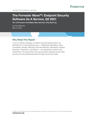 The Forrester Wave™: Endpoint Security
Software As A Service, Q2 2021
The 12 Providers That Matter Most And How They Stack Up
by Chris Sherman
May 13, 2021
LICENSED FOR INDIVIDUAL USE ONLY
FORRESTER.COM
Why Read This Report
In our 24-criterion evaluation of endpoint security SaaS providers, we
identified the 12 most significant ones — Bitdefender, BlackBerry, Cisco,
CrowdStrike, McAfee, Microsoft, Palo Alto Networks, SentinelOne, Sophos,
Symantec, Trend Micro, and VMware — and researched, analyzed, and
scored them. This report shows how each provider measures up and helps
security and risk professionals select the right one for their needs.
This PDF is only licensed for individual use when downloaded from forrester.com or reprints.forrester.com. All other distribution prohibited.
 