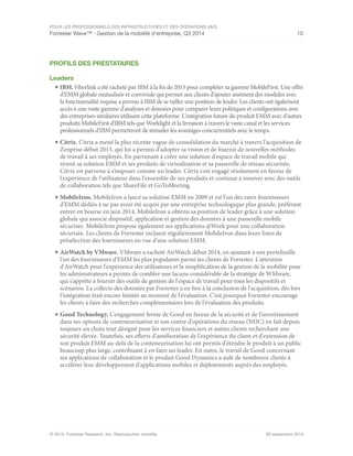 POUR LES PROFESSIONNELS DES INFRASTRUCTURES ET DES OPÉRATIONS (I&O)
Forrester Wave™ : Gestion de la mobilité d'entreprise, Q3 2014 10
© 2014, Forrester Research, Inc. Reproduction interdite 30 septembre 2014
PROFILS DES PRESTATAIRES
Leaders
■	IBM. Fiberlink a été racheté par IBM à la fin de 2013 pour compléter sa gamme MobileFirst. Une offre
d'EMM globale mutualisée et conviviale qui permet aux clients d'ajouter aisément des modules avec
la fonctionnalité requise a permis à IBM de se tailler une position de leader. Les clients ont également
accès à une vaste gamme d'analyses et données pour comparer leurs politiques et configurations avec
des entreprises similaires utilisant cette plateforme. L'intégration future du produit EMM avec d'autres
produits MobileFirst d'IBM tels que Worklight et la livraison à travers le vaste canal et les services
professionnels d'IBM permettront de stimuler les avantages concurrentiels avec le temps.
■	Citrix. Citrix a mené la plus récente vague de consolidation du marché à travers l'acquisition de
Zenprise début 2013, qui lui a permis d'adopter sa vision et de fournir de nouvelles méthodes
de travail à ses employés. En parvenant à créer une solution d'espace de travail mobile qui
réunit sa solution EMM et ses produits de virtualisation et sa passerelle de réseau sécurisée,
Citrix est parvenu à s'imposer comme un leader. Citrix s'est engagé résolument en faveur de
l'expérience de l'utilisateur dans l'ensemble de ses produits et continue à innover avec des outils
de collaboration tels que ShareFile et GoToMeeting.
■	MobileIron. MobileIron a lancé sa solution EMM en 2009 et est l'un des rares fournisseurs
d'EMM dédiés à ne pas avoir été acquis par une entreprise technologique plus grande, préférant
entrer en bourse en juin 2014. MobileIron a obtenu sa position de leader grâce à une solution
globale qui associe dispositif, application et gestion des données à une passerelle mobile
sécurisée. MobileIron propose également ses applications @Work pour une collaboration
sécurisée. Les clients de Forrester incluent régulièrement MobileIron dans leurs listes de
présélection des fournisseurs en vue d'une solution EMM.
■	AirWatch by VMware. VMware a racheté AirWatch début 2014, en ajoutant à son portefeuille
l'un des fournisseurs d'EMM les plus populaires parmi les clients de Forrester. L'attention
d'AirWatch pour l'expérience des utilisateurs et la simplification de la gestion de la mobilité pour
les administrateurs a permis de combler une lacune considérable de la stratégie de WMware,
qui s'apprête à fournir des outils de gestion de l'espace de travail pour tous les dispositifs et
scénarios. La collecte des données par Forrester a eu lieu à la conclusion de l'acquisition, dès lors
l'intégration était encore limitée au moment de l'évaluation. C'est pourquoi Forrester encourage
les clients à faire des recherches complémentaires lors de l'évaluation des produits.
■	Good Technology. L'engagement ferme de Good en faveur de la sécurité et de l'investissement
dans ses options de conteneurisation et son centre d'opérations du réseau (NOC) en fait depuis
toujours un choix tout désigné pour les services financiers et autres clients recherchant une
sécurité élevée. Toutefois, ses efforts d'amélioration de l'expérience du client et d'extension de
son produit EMM au-delà de la conteneurisation lui ont permis d'étendre le produit à un public
beaucoup plus large, contribuant à en faire un leader. En outre, le travail de Good concernant
ses applications de collaboration et le produit Good Dynamics a aidé de nombreux clients à
accélérer leur développement d'applications mobiles et déploiements auprès des employés.
 