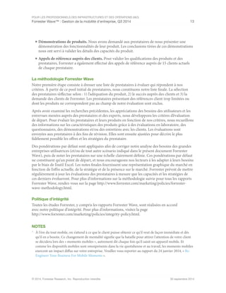 POUR LES PROFESSIONNELS DES INFRASTRUCTURES ET DES OPÉRATIONS (I&O)
Forrester Wave™ : Gestion de la mobilité d'entreprise, Q3 2014 13
© 2014, Forrester Research, Inc. Reproduction interdite 30 septembre 2014
■	Démonstrations de produits. Nous avons demandé aux prestataires de nous présenter une
démonstration des fonctionnalités de leur produit. Les conclusions tirées de ces démonstrations
nous ont servi à valider les détails des capacités du produit.
■	Appels de référence auprès des clients. Pour valider les qualifications des produits et des
prestataires, Forrester a également effectué des appels de référence auprès de 15 clients actuels
de chaque prestataire.
La méthodologie Forrester Wave
Notre première étape consiste à dresser une liste de prestataires à évaluer qui répondent à nos
critères. À partir de ce pool initial de prestataires, nous constituons notre liste finale. La sélection
des prestataires s’effectue selon : 1) l’adéquation du produit, 2) le succès auprès des clients et 3) la
demande des clients de Forrester. Les prestataires présentant des références client trop limitées ou
dont les produits ne correspondent pas au champ de notre évaluation sont exclus.
Après avoir examiné les recherches précédentes, les appréciations des besoins des utilisateurs et les
entrevues menées auprès des prestataires et des experts, nous développons les critères d’évaluation
de départ. Pour évaluer les prestataires et leurs produits en fonction de nos critères, nous recueillons
des informations sur les caractéristiques des produits grâce à des évaluations en laboratoire, des
questionnaires, des démonstrations et/ou des entretiens avec les clients. Les évaluations sont
envoyées aux prestataires à des fins de révision. Elles sont ensuite ajustées pour décrire le plus
fidèlement possible les offres et les stratégies du prestataire.
Des pondérations par défaut sont appliquées afin de corriger notre analyse des besoins des grandes
entreprises utilisatrices (et/ou de tout autre scénario indiqué dans le présent document Forrester
Wave), puis de noter les prestataires sur une échelle clairement définie. Ces pondérations par défaut
ne constituent qu’un point de départ, et nous encourageons nos lecteurs à les adapter à leurs besoins
par le biais de l’outil Excel. Les notes finales fournissent une représentation graphique du marché en
fonction de l’offre actuelle, de la stratégie et de la présence sur le marché. Forrester prévoit de mettre
régulièrement à jour les évaluations des prestataires à mesure que les capacités et les stratégies de
ces derniers évolueront. Pour plus d'informations sur la méthodologie suivie pour tous les rapports
Forrester Wave, rendez-vous sur la page http://www.forrester.com/marketing/policies/forrester-
wave-methodology.html.
Politique d'intégrité
Toutes les études Forrester, y compris les rapports Forrester Wave, sont réalisées en accord
avec notre politique d’intégrité. Pour plus d'informations, visitez la page
http://www.forrester.com/marketing/policies/integrity-policy.html.
NOTES
1
	 À l'ère du tout mobile, on s’attend à ce que le client puisse obtenir ce qu’il veut de façon immédiate et dès
qu’il en a besoin. Ce changement de mentalité signifie que la bataille pour attirer l'attention de votre client
se décidera lors des « moments mobiles », autrement dit chaque fois qu'il saisit un appareil mobile. Et
comme les dispositifs mobiles sont omniprésents dans la vie quotidienne et au travail, les moments mobiles
exercent un impact diffus sur votre entreprise. Veuillez vous reporter au rapport du 24 janvier 2014, « Re-
Engineer Your Business For Mobile Moments ».
 