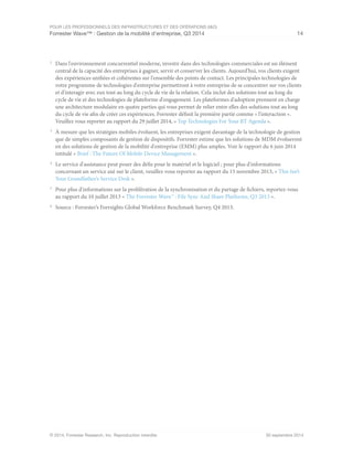POUR LES PROFESSIONNELS DES INFRASTRUCTURES ET DES OPÉRATIONS (I&O)
Forrester Wave™ : Gestion de la mobilité d'entreprise, Q3 2014 14
© 2014, Forrester Research, Inc. Reproduction interdite 30 septembre 2014
2
	 Dans l'environnement concurrentiel moderne, investir dans des technologies commerciales est un élément
central de la capacité des entreprises à gagner, servir et conserver les clients. Aujourd'hui, vos clients exigent
des expériences unifiées et cohérentes sur l'ensemble des points de contact. Les principales technologies de
votre programme de technologies d'entreprise permettront à votre entreprise de se concentrer sur vos clients
et d'interagir avec eux tout au long du cycle de vie de la relation. Cela inclut des solutions tout au long du
cycle de vie et des technologies de plateforme d'engagement. Les plateformes d'adoption prennent en charge
une architecture modulaire en quatre parties qui vous permet de relier entre elles des solutions tout au long
du cycle de vie afin de créer ces expériences. Forrester définit la première partie comme « l'interaction ».
Veuillez vous reporter au rapport du 29 juillet 2014, « Top Technologies For Your BT Agenda ».
3
	 À mesure que les stratégies mobiles évoluent, les entreprises exigent davantage de la technologie de gestion
que de simples composants de gestion de dispositifs. Forrester estime que les solutions de MDM évolueront
en des solutions de gestion de la mobilité d'entreprise (EMM) plus amples. Voir le rapport du 6 juin 2014
intitulé « Brief : The Future Of Mobile Device Management ».
4
	 Le service d'assistance peut poser des défis pour le matériel et le logiciel ; pour plus d'informations
concernant un service axé sur le client, veuillez vous reporter au rapport du 15 novembre 2013, « This Isn’t
Your Grandfather’s Service Desk ».
5
	 Pour plus d'informations sur la prolifération de la synchronisation et du partage de fichiers, reportez-vous
au rapport du 10 juillet 2013 « The Forrester Wave™ : File Sync And Share Platforms, Q3 2013 ».
6
	 Source : Forrester’s Forrsights Global Workforce Benchmark Survey, Q4 2013.
 