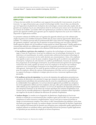 POUR LES PROFESSIONNELS DES INFRASTRUCTURES ET DES OPÉRATIONS (I&O)
Forrester Wave™ : Gestion de la mobilité d'entreprise, Q3 2014 2
© 2014, Forrester Research, Inc. Reproduction interdite 30 septembre 2014
LES OFFRES D'EMM PERMETTRONT D'ACCÉLÉRER LA PRISE DE DÉCISION DES
EMPLOYÉS
À l'heure du tout mobile, les travailleurs sont supposés être productifs à tout moment, où qu'ils se
trouvent.1
La vague d'innovation que connaît la technologie mobile s'inscrit dans une démarche
qui voit l'apparition de plateformes d'adoption des technologies commerciales plus amples afin de
garantir aux employés l'accès aux informations dont ils ont besoin pour mieux servir les clients dans
un contexte de mobilité.2
Les leaders I&O ont rapidement pu constater la valeur des solutions de
gestion des appareils mobiles pour garantir que les employés disposent d'un accès sûr et fiable aux
dispositifs et applications mobiles.
Les premières solutions de MDM axées sur la gestion des appareils cèdent le pas à des solutions plus
amples de gestion de la mobilité d'entreprise (EMM) afin de mieux saisir les opportunités offertes par la
mobilité.3
Ces solutions peuvent aider les professionnels I&O a faire mûrir leur stratégie mobile en traitant
des questions complexes : quel type d'accès autoriser en termes de bring-your-own-device (BYOD) ?
Quelle approche adopter avec les travailleurs à temps partiel ou à durée déterminée ? Quelles applications
commerciales aideront nos collaborateurs sans générer de nouveaux problèmes de sécurité ? Il existe
quatre principaux domaines émergents où les solutions EMM doivent tenir leurs promesses :
■	Une meilleure expérience des employés. La gestion des technologies est toujours plus
jugée à l'aune de l'expérience vécue par les employés avec la technologie d'entreprise. Si cette
expérience est insatisfaisante, les unités commerciales achèteront leur propre technologie et
les employés se tourneront vers les outils destinés aux consommateurs. Ainsi, si les employés
sont appelés à saisir un mot de passe complexe chaque fois qu'ils accèdent à une application
d'entreprise, l'adoption de cette dernière en souffrira probablement. Soucieux de stimuler
leur programme de technologies d'entreprise, les professionnels de la gestion des technologies
recherchent des outils capables de mieux servir les employés et de fournir une meilleure
expérience avec la technologie d'entreprise et les dispositifs personnels avec lesquels ils
interagissent. Autrement dit, les outils de gestion mobile qui recommandent des applications
pour les employés, offrent des options d'automatisation et de libre-service et permettent
au support technique se déployer et intégrer plus de services s'avèreront rapidement plus
persuasifs.
■	De meilleurs services de réputation. Les services de réputation des applications permettent aux
entreprises de déterminer avec précision le risque que comporte une application en identifiant ses
comportement malveillants, leur permettant ainsi de cerner les comportements qui influent sur
la confidentialité d'une application. Ces services donnent également la possibilité aux entreprises
de voir les applications utilisées par leurs employés, ainsi que celles qu'ils souhaiteraient utiliser et
celles utilisées par des organisations similaires. Les services de réputation des dispositifs permettent
aux entreprises d'autoriser ou de refuser des versions spécifiques des systèmes d'exploitation et de
s'assurer que les nouvelles plateformes et dispositifs que les employés souhaitent utiliser répondent
aux exigences de sécurité en utilisant des détecteurs de systèmes d'exploitation.
■	Analyses élargies. Le nombre accru d'appareils, de plateformes, d'applications et d'accès aux
données se traduit par un environnement plus complexe à gérer pour les I&O. Or, sans personnel,
compétences et autres ressources complémentaires, vous ne serez pas en mesure de prendre en
charge cet environnement complexe. Pour relever ce défi, l'automatisation des politiques s'avère donc
nécessaire pour gagner du temps. Les analyses élargies couvrant le dispositif, les données, l'application
et les employés fournissent plus de données aux entreprises pour comprendre quelles applications les
employés utilisent ou souhaitent utiliser, quels dispositifs doivent être promus et quelles applications
ne répondent pas aux attentes des employés en termes d'expérience.
 