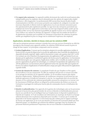 POUR LES PROFESSIONNELS DES INFRASTRUCTURES ET DES OPÉRATIONS (I&O)
Forrester Wave™ : Gestion de la mobilité d'entreprise, Q3 2014 3
© 2014, Forrester Research, Inc. Reproduction interdite 30 septembre 2014
■	Un support plus autonome. Les appareils mobiles deviennent des outils de travail toujours plus
indispensables pour les employés, aussi la demande pour des options de support plus amples
continuera-t-elle d'augmenter. Les professionnels I&O auront donc besoin de plus d'outils
d'automatisation et de libre-service pour permettre aux employés de configurer et accéder aux
nouveaux dispositifs et obtenir toutes les applications et accès aux données nécessaires pour
être opérationnels le plus rapidement possible. Les app stores des entreprises permettent aux
employés de trouver les applications recherchées sur tout type d'appareil utilisé, tandis que les
portails en libre-service leur donnent la possibilité de signaler la perte ou le vol d'un appareil,
voire d'effacer eux-mêmes les données de l'appareil.4
Compte tenu du nombre de formats et
de plateformes introduits par la mobilité, les entreprises recherchent des solutions de gestion
mobile qui simplifient la prise en charge tout en améliorant l'expérience des employés.
Applications, données, identité et réseau visés par les solutions EMM
Afin que les entreprises puissent continuer à étendre leur accès aux services d'entreprise au-delà des
messageries électroniques pour appareils mobiles, les solutions EMM doivent assurer la prise en
charge de base requise. Les principaux composants sont les suivants :
■	Gestion d'applications. À mesure que les entreprises adoptent de nouvelles applications mobiles, le
besoin de fixer un point de départ pour la sécurité des applications dans l'ensemble des plateformes et
dispositifs deviendra impératif. Apple a aidé les fournisseurs à traiter cette question dans iOS 7 et iOS
8 en incluant une série d'interfaces de programmation des applications (API) qui limitent l'accès aux
données par les applications et améliorent la gestion des licences pour les applications. Les fournisseurs
d'EMM doivent gérer une vaste gamme d'applications mobiles, web et virtuelles de manière uniforme
pour les organisations de gestion de technologies, en combinant l'encapsulation des applications et les
API des plateformes. Les fournisseurs doivent également inclure des capacités telles que la gestion de
licences, les analyses d'applications et l'authentification unique pour gérer efficacement les applications
à grande échelle.
■	Gestion des données/de contenus. La popularité d'outils tels que Dropbox ou Box auprès
des travailleurs n'est pas surprenante. En effet, les employés doivent être en mesure d'accéder
et de partager les données sur les appareils mobiles, car ils travaillent toujours plus depuis
plusieurs emplacements.5
Malheureusement, de nombreuses entreprises ne prévoient pas une
méthode approuvée à l'échelle de l'entreprise à cette fin. Les inquiétudes liées à la sécurité des
données et à la conformité des solutions grand public poussent les entreprises à se tourner vers
les fournisseurs d'EMM qui offrent ou intègrent la synchronisation des fichiers au niveau de
l'entreprise et partagent les outils pour fournir plus de commandes d'accès et d'utilisation des
données.
■	Identité et authentification. Une approche de la gestion des technologies axée sur les personnes
alimente le besoin d'un plus grand nombre de services d'identité et d'authentification pouvant
fournir un contrôle de l'accès intelligent basé sur l'emplacement, le dispositif, la plateforme et
l'identité de l'employé. 42 % de travailleurs de l'information en Amérique du Nord et en Europe
utilisent désormais trois ou plusieurs dispositifs pour travailler.6
À mesure que le nombre de
dispositifs et de formats augmente, il s'avère beaucoup plus réaliste pour le support technique
de fournir une application ou un accès aux données en fonction de la personne plutôt que d'un
dispositif unique. Les détaillants qui achètent des tablettes à partager entre les membres du
personnel illustrent parfaitement l'importance des services d'identité et d'authentification.
 