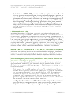 POUR LES PROFESSIONNELS DES INFRASTRUCTURES ET DES OPÉRATIONS (I&O)
Forrester Wave™ : Gestion de la mobilité d'entreprise, Q3 2014 4
© 2014, Forrester Research, Inc. Reproduction interdite 30 septembre 2014
■	Gestion du réseau et visibilité. BYOD, les services cloud et la propagation des radios sans fil dans tous
les types de dispositifs ont permis de repousser les frontières du réseau d'entreprise. Comprendre où
les données d'entreprises circulent et appliquer les contrôles ad hoc s'avère fondamental pour protéger
adéquatement l'environnement mobile, et la protection des données en transit via des passerelles de
réseaux sécurisées s'impose toujours plus comme une exigence pour les solutions EMM. Toutefois,
la sécurité des données n'est que l'un des composants de la gestion de réseau. En effet, le nombre
croissant de dispositifs connectés et d'applications distillées sur les appareils des employés à travers
le monde posera des défis considérables en termes de bande passante du réseau, réseaux invités et
équilibrage de la charge, se traduisant par une expérience négative pour l'utilisateur et une baisse
de la productivité.
L'entrée en scène de l'EMM
Le paysage des fournisseurs d'EMM a changé sensiblement ces deux dernières années, les grands
fournisseurs de technologies ayant fait de la mobilité l'un des fondements de leur offre. Ces fournisseurs
travaillent en effet à l'intégration de leurs solutions mobiles aux offres existantes dans les domaines de la
gestion et la sécurité des clients, de la virtualisation, de la sécurité mobile, du développement d'applications
et des analyses pour différencier leurs produits et donner aux clients des outils beaucoup plus robustes
que ceux qui étaient disponibles il y a quelques années. Mais le marché de l'EMM peut également compter
sur plusieurs spécialistes de la mobilité qui continuent à innover et faire avancer le marché de leur propre
initiative. Il est probable que dans le courant de l'année prochaine ces derniers ressentiront l'effet de
l'immense canal dont disposent les fournisseurs plus grands et de la pression de leurs partenaires.
PRÉSENTATION DE L'ÉVALUATION DE LA GESTION DE LA MOBILITÉ D'ENTREPRISE
Pour évaluer l'état du marché de la gestion de la mobilité d'entreprise et découvrir comment les
fournisseurs se positionnent les uns par rapport aux autres, Forrester a évalué les forces et les
faiblesses d’une série de fournisseurs renommés en matière de gestion de la mobilité d’entreprise.
La présente évaluation met en lumière les capacités des produits, la stratégie des
fournisseurs et l'emprise sur le marché
Sur la base des études antérieures, des évaluations des besoins utilisateurs et de nos entretiens
avec des prestataires et des experts, nous avons mis en place un ensemble complet de critères
d’évaluation. Les prestataires ont été évalués par rapport à 27 critères, que nous avons regroupés en
trois grands ensembles :
■	L'offre actuelle. L'axe vertical du graphique de Forrester Wave reflète la force de l'offre de
produit de chaque fournisseur, comprenant son architecture et son échelle ; le support fourni
pour la messagerie et l'annuaire ; le support pour la plateforme mobile ; la configuration ;
l'expérience des employés ; la sécurité du système d'exploitation ; la sécurité du réseau ;
les rapports et analyses ; la conteneurisation ; la gestion des applications ; la sécurité des
applications ; l'app store des entreprises ; la gestion et la sécurité des données ; l'administration ;
et les applications sécurisées et les applications de productivité.
■	La stratégie. L'axe horizontal mesure la viabilité et l'exécution de la stratégie de chaque fournisseur,
comprenant l'expérience du marché mobile pour chaque entreprise, la vision future, la stratégie
d'intégration, la présence mondiale, le personnel d’ingénierie et les capacités de support.
 