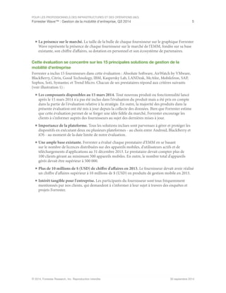 POUR LES PROFESSIONNELS DES INFRASTRUCTURES ET DES OPÉRATIONS (I&O)
Forrester Wave™ : Gestion de la mobilité d'entreprise, Q3 2014 5
© 2014, Forrester Research, Inc. Reproduction interdite 30 septembre 2014
■	La présence sur le marché. La taille de la bulle de chaque fournisseur sur le graphique Forrester
Wave représente la présence de chaque fournisseur sur le marché de l'EMM, fondée sur sa base
existante, son chiffre d’affaires, sa dotation en personnel et son écosystème de partenaires.
Cette évaluation se concentre sur les 15 principales solutions de gestion de la
mobilité d'entreprise
Forrester a inclus 15 fournisseurs dans cette évaluation : Absolute Software, AirWatch by VMware,
BlackBerry, Citrix, Good Technology, IBM, Kaspersky Lab, LANDesk, McAfee, MobileIron, SAP,
Sophos, Soti, Symantec et Trend Micro. Chacun de ses prestataires répond aux critères suivants
(voir illustration 1) :
■	Les composants disponibles au 15 mars 2014. Tout nouveau produit ou fonctionnalité lancé
après le 15 mars 2014 n'a pas été inclus dans l'évaluation du produit mais a été pris en compte
dans la partie de l'évaluation relative à la stratégie. En outre, la majorité des produits dans la
présente évaluation ont été mis à jour depuis la collecte des données. Bien que Forrester estime
que cette évaluation permet de se forger une idée fidèle du marché, Forrester encourage les
clients à s'informer auprès des fournisseurs au sujet des dernières mises à jour.
■	Importance de la plateforme. Tous les solutions inclues sont parvenues à gérer et protéger les
dispositifs en exécutant deux ou plusieurs plateformes - au choix entre Android, BlackBerry et
iOS - au moment de la date limite de notre évaluation.
■	Une ample base existante. Forrester a évalué chaque prestataire d'EMM en se basant
sur le nombre de licences distribuées sur des appareils mobiles, d'utilisateurs actifs et de
téléchargements d'applications au 31 décembre 2013. Le prestataire devait compter plus de
100 clients gérant au minimum 500 appareils mobiles. En outre, le nombre total d'appareils
gérés devait être supérieur à 500 000.
■	Plus de 10 millions de $ (USD) de chiffre d'affaires en 2013. Le fournisseur devait avoir réalisé
un chiffre d'affaires supérieur à 10 millions de $ (USD) en produits de gestion mobile en 2013.
■	Intérêt tangible pour l'entreprise. Les participants du fournisseur sont tous fréquemment
mentionnés par nos clients, qui demandent à s'informer à leur sujet à travers des enquêtes et
projets Forrester.
 