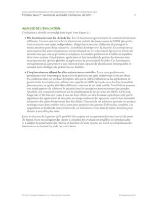 POUR LES PROFESSIONNELS DES INFRASTRUCTURES ET DES OPÉRATIONS (I&O)
Forrester Wave™ : Gestion de la mobilité d'entreprise, Q3 2014 7
© 2014, Forrester Research, Inc. Reproduction interdite 30 septembre 2014
ANALYSE DE L’ÉVALUATION
L’évaluation a dévoilé un marché dans lequel (voir Figure 2) :
■	Dix fournisseurs sont les chefs de file. Les 10 fournisseurs proviennent de contextes totalement
différents. Certains ont été rachetés, d'autres ont racheté des fournisseurs de MDM plus petits,
d'autres encore sont restés indépendants. Malgré leurs parcours différents, ils partagent la
même attention pour deux initiatives : la mobilité d'entreprise et la sécurité. Les entreprises se
sont séparées des autres fournisseurs en introduisant un environnement éprouvé en termes de
sécurité sans que cela ne perturbe les employés. Les leaders parviennent à établir un équilibre
idéal entre système d'exploitation, application et fonctionnalité de gestion des données tout
en proposant des options globales et applications de productivité flexibles. Ces fournisseurs
ont également su faire preuve d'une vision et d'une capacité de planification remarquables en
unissant leurs stratégies de gestion fixes et mobiles.
■	Cinq fournisseurs offrent des alternatives concurrentielles. Les acteurs performants
présentaient tous les prérequis en matière de gestion et sécurité mobile mais n'ont pas réuni
les conditions dans un ou deux domaines, tels que la conteneurisation ou les applications de
productivité. Les fournisseurs offrent une capacité de MDM éprouvée avec des fonctionnalités
plus nuancées, ce qui les aide dans différents contextes de sécurité mobile. Trend Micro propose
une ample gamme de solutions de sécurité pour les entreprises tant moyennes que grandes.
Absolute s'est concentré avant tout sur la simplification de l'expérience de MDM. LANDesk,
Kaspersky et McAfee ont quant à eux axé leurs efforts sur des domaines spécifiques tels que la
réputation des applications et une prise en charge renforcée des appareils, mais la fonctionnalité
exhaustive des autres fournisseurs leur fait défaut. Chacune de ces solutions présente ses propres
avantages mais doit combler ses lacunes pour proposer une gamme d'offres plus complète. Les
acquisitions et feuilles de route récentes de ces fournisseurs vont dans la bonne direction pour
aboutir à une offre plus vaste.
Cette évaluation de la gestion de la mobilité d'entreprise est uniquement destinée à servir de point
de départ. Nous encourageons les clients à consulter des évaluations détaillées des produits cités
et à adapter la pondération des critères en fonction de leurs besoins via l’outil de comparaison des
fournisseurs au format Excel de Forrester Wave.
 