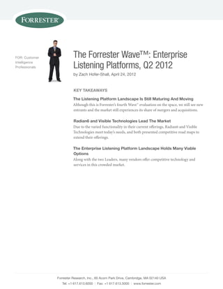 FOR: Customer             The Forrester Wave™: Enterprise
Intelligence
Professionals             Listening Platforms, Q2 2012
                          by Zach Hofer-shall, April 24, 2012


                          key TakeaWays

                          The Listening platform Landscape is still Maturing and Moving
                          Although this is Forrester’s fourth Wave™ evaluation on the space, we still see new
                          entrants and the market still experiences its share of mergers and acquisitions.

                          Radian6 and Visible Technologies Lead The Market
                          Due to the varied functionality in their current offerings, Radian6 and Visible
                          Technologies meet today’s needs, and both presented competitive road maps to
                          extend their offerings.

                          The enterprise Listening platform Landscape holds Many Viable
                          options
                          Along with the two Leaders, many vendors offer competitive technology and
                          services in this crowded market.




                Forrester Research, Inc., 60 Acorn Park Drive, Cambridge, mA 02140 UsA
                   Tel: +1 617.613.6000 | Fax: +1 617.613.5000 | www.forrester.com
 