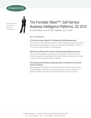 Forrester Research, Inc., 60 Acorn park Drive, cambridge, mA 02140 UsA
Tel: +1 617.613.6000 | Fax: +1 617.613.5000 | www.forrester.com
The Forrester Wave™: Self-Service
Business Intelligence Platforms, Q2 2012
by Boris Evelson, June 12, 2012 | Updated: July 11, 2012
FOR: Application
Development
& Delivery
professionals
key TakeaWays
iT Can No Longer support The Majority of Bi Requirements
BI is unlike any other enterprise software in that it exhibits a paradox: The more BI
requirements you implement, the more new ones pile up. Relying too heavily on
IT-centric BI support models is not sustainable.
self-service Bi Features are key To empowering Business Users
Self-service BI capabilities go well beyond user friendly or intuitive interfaces.
Forrester recommends examining all the product features evaluated in this report
to ensure a well-rounded self-service capability.
your enterprise Bi platform May already provide Most of The self-
service Features
Before plunging into full-blown evaluations of separate BI tools for self-service,
leverage findings in this report to make sure that your current enterprise BI
platform doesn’t already have many of the self-service features you need.
 