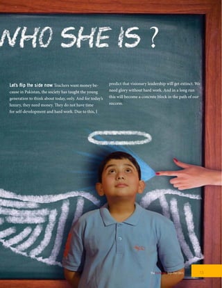 Let’s flip the side now. Teachers want money be-
cause in Pakistan, the society has taught the young
generation to think about today, only. And for today’s
luxury, they need money. They do not have time
for self-development and hard work. Due to this, I
predict that visionary leadership will get extinct. We
need glory without hard work. And in a long run
this will become a concrete block in the path of our
success.
13TheFortune | Sep-Oct 2015
 