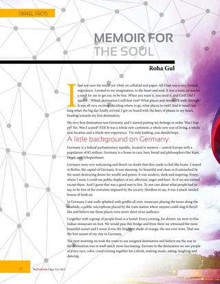 MEMOIR FOR
THE SOUL
Roha Gul
I
had not seen the world yet. Only on celluloid and paper. All I had was a very limited
experience. Limited to my imagination, to the heart and soul. It was a want, or maybe
a need for me to get out, to be free. When you want it, you need it, and God! Did I
need it…Which destination I will first visit? What places and streets I’ll walk through?
It was all very exciting, deciding where to go, what places to visit? And it wasn’t too
long when the big day finally arrived. I got on board with the fears of planes in my heart,
heading towards my first destination.
My very first destination was Germany, and I started putting my feelings in order. Was I hap-
py? Yes. Was I scared? YES! It was a whole new continent, a whole new way of living, a whole
new location and a whole new experience. I’m only kidding, you should hope.
A little background on Germany:
Germany is a federal parliamentary republic, located in western – central Europe with a
population of 82 million. Germany is a home to cars, beer, bread and philosophers like Kant,
Hegel, and Schopenhauer.
Germans were very welcoming and there’s no doubt that they made us feel like home .I stayed
in Berlin, the capital of Germany. It was stunning .So beautiful and clean as if untouched by
the man’s destroying desire for wealth and power. It was modern, sleek and inspiring. Every-
where I went, I could see public displays of art, affection, anger and hurt. As if no one existed
except them. And I guess that was a good way to live. To not care about what people had to
say, to be free of the restraints imposed by the society. Needless to say, it was a much needed
breeze of fresh air.
In Germany I saw walls splashed with graffiti all over, musicians playing the tunes along the
roadside, a public microphone placed by the train station where anyone could sing if they’d
like and believe me those places were never short of an audience.
I together with a group of people lived in a hostel. Every evening, for dinner, we went to this
Indian restaurant on foot. We would pass this bridge and from there we witnessed the most
beautiful sunset and I swear it was the brightest shade of orange, the sun ever wore. That was
the first sunset of my stay in Germany.
The next morning we took the route to our assigned destination and believe me the way to
the destination was in itself much more fascinating. Enroute to the destination we saw people
of every race, color, creed coming together for a drink, making music, eating, laughing and
dancing.
TheFortune | Sep-Oct 201516
T RAVEL FACTS
 