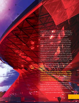 Our mornings were occupied with the distress of getting off
on the right station so that we wouldn’t get lost in a city where
it was so easy to lose one’s way. I had a total of three weeks, to
store all the precious moments I could have, in stock.
	 As we all know, or have heard, one of the most
famous landmarks for Germany is the stalwart Berlin Wall.
Berlin Wall is a barrier that separated East Berlin from West
Berlin from 1961 to 1989. Since day one all we ever wanted
was to witness this great Wall with our bare eyes. We grew
tired of waiting, days kept on passing by. We asked and our
questions went unanswered. Everyday we used to pass by a
wall full of graffiti and indescribable paintings, oblivious to
the fact that it was actually the great Berlin Wall, in all its glo-
ry, tattooed with paintings, art, writing and notes. There were
love notes, slogans, lyrics, anything and everything one could
ever imagine was right there on the wall. It felt as if the wall
had been erected from the hearts and souls of the locals.
	 Never had I seen something so mesmerizing. It went
on for miles and miles. There was this one saying by Varda
Carmeli that was painted on in bold letters, which went some-
thing like…
“Lead me on my dreams among differ-
ent time and space. To share hope with
nations and believers. To observe with
modesty the pure truth. And to reveal
prudently the magic and the mystery.”
	 I wrote my name on the wall too. I wanted it to be
known by all, that I had been there. I guess the attempt was
futile since all I had was a ballpoint and I barely scraped the
surface. If you ever go there, and see the tiny scribbles next to
the painted flames. Guess what? That’s me.
	 I used to go on walks at night with my friends, just
17TheFortune | Sep-Oct 2015
 