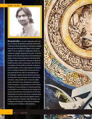 Binqulander, a versatile Calligraph-artist, was
born in Lahore. He obtained a Bachelors of Fine Arts
in Miniature Painting and did his final thesis in digital
lenticular from the National College of Arts, Lahore
(2009). Prior to a Diploma in Calligraphy (2010), he
worked as a graphic designer for ten years. In his Cal-
ligraph-art he uses strong colours and emphasize on
design, which combines geometry with bold swirls
of shapes. With a miniaturist’s attention to detail, he
builds his work in layers using acrylic, silver leaf and
mix medium. The final effect is that the creatively in-
terpreted Arabic or Urdu scripts acquire rich abstract
forms. In doing so, Binqulander transported minia-
ture painting into the realm of contemporary art.
He challenges medium-based restrictions by exper-
imenting with scale and media. Such media include
animation, video, performance, mural, and collab-
oration with other artists. Binqulander, working on
his first animation, a natural extension of his interest
in layering. He was working on a miniature painting
and decided to scan in Photoshop each change he is
trying to document the metamorphosis of the work.
Binqulander has had five solo shows, including those
in Lahore, Karachi, UAE and participated in several
group exhibitions in Pakistan, UAE, USA, Oman and
in Malaysia. Binqulander conducted six workshops
including those in Pakistan, UAE and Oman.
20 TheFortune | Sep-Oct 2015
HEART TO ART
 