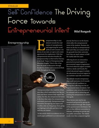 E
ntrepreneurship is a key
element towards the erad-
ication of unemployment
and supporting the social,
political and economic con-
ditions of any state, as it gives and creates
opportunity for employment. With that
entrepreneurial education benefits the
entrepreneurship as observed by Charney,
in his book “Impact of Entrepreneurship
Education Insights”. Due to this, it has
been the mode of discussion through
decades by scholars and economical think
tanks throughout the world.
Self Confidence The Driving
Force towards
Entrepreneurial Intent
Entrepreneurship is the creativity of busi-
ness ideas which materializes into big ven-
tures and those ventures help support the
nation. For this, the entrepreneurial intent
is the force that makes the entrepreneurs
motivated, practically. Entrepreneurs lead
themselves through big time lapses and
troubles; only one thing keeps them going
and fighting to all odds and that is how
well they are trained.
In this article which is an abstract of a re-
search paper published in an international
journal, the focus is on the factors
which affect the entrepreneurial
intent of the students. Business stu-
dents are the key in entrepreneurial
field and if they are trained well on
the grounds from their university
level, they are much mature to hold
the market after few years.
Affecting factors are extracted as
perceived structural support i.e.
governmental support programmes.
Perceived relational support includes
relatives, family and friends; Per-
ceived educational support includes
the educational structural support in
our institutes especially universities.
The attitude towards entrepreneur-
ship is self motivation level towards
business and self confidence as
driving force affecting over the en-
trepreneurial intent of students. Self
confidence came out as the power to
be reckoned with in extracting and
pushing the entrepreneurs to achieve
their goals.
These factors were one by one
measured and proved by getting the
results analyzed through 400 samples
of the questionnaires distributed, 100
each, in four different universities in
Pakistan, including two private and
two public universities. The related
results were then compared together
TheFortune | Sep-Oct 201524
ST RUGLER
Bilal Bangash
 