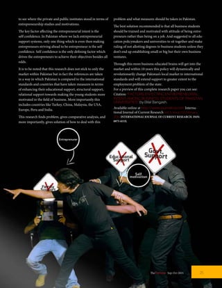 to see where the private and public institutes stood in terms of
entrepreneurship studies and motivations.
The key factor affecting the entrepreneurial intent is the
self confidence. In Pakistan where we lack entrepreneurial
support systems, only one thing which is even then making
entrepreneurs striving ahead to be entrepreneur is the self
confidence. Self confidence is the only defining factor which
drives the entrepreneurs to achieve their objectives besides all
odds.
It is to be noted that this research does not stick to only the
market within Pakistan but in fact the references are taken
in a way in which Pakistan is compared to the international
standards and countries that have taken measures in terms
of enhancing their educational support, structural support,
relational support towards making the young students more
motivated in the field of business. More importantly this
includes countries like Turkey, China, Malaysia, the USA,
Europe, Peru and India.
This research finds problem, gives comparative analysis, and
more importantly, gives solution of how to deal with this
problem and what measures should be taken in Pakistan.
The best solution recommended is that all business students
should be trained and motivated with attitude of being entre-
preneurs rather than being on a job. And suggested to all edu-
cation policymakers and universities to sit together and make
ruling of not allotting degrees to business students unless they
don’t end up establishing small or big but their own business
ventures.
Through this more business educated brains will get into the
market and within 10 years this policy will dynamically and
revolutionarily change Pakistan’s local market to international
standards and will extend support to greater extent to the
employment problem of the state.
For a preview of this complete research paper you can see:
Citation:“FACTORS EFFECTING ENTREPRENEURIAL
INTENT AMONG BUSINESS STUDENTS OF PAKISTAN
UNIVERSITIES”,by Bilal Bangash.
Available online at http://www.journalcra.com Interna-
tional Journal of Current Research Vol. 6, Issue, 02, February,
2014 INTERNATIONAL JOURNAL OF CURRENT RESEARCH. ISSN:
0975-833X
25TheFortune | Sep-Oct 2015
 