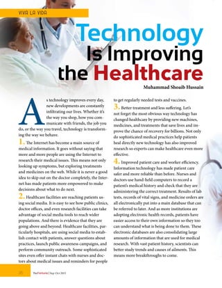 A
s technology improves every day,
new developments are constantly
infiltrating our lives. Whether it’s
the way you shop, how you com-
municate with friends, the job you
do, or the way you travel, technology is transform-
ing the way we behave.
1.The Internet has become a main source of
medical information. It goes without saying that
more and more people are using the Internet to
research their medical issues. This means not only
looking up symptoms, but exploring treatments
and medicines on the web. While it is never a good
idea to skip out on the doctor completely, the Inter-
net has made patients more empowered to make
decisions about what to do next.
2.Healthcare facilities are reaching patients us-
ing social media. It is easy to see how public clinics,
doctor offices, and even research facilities can take
advantage of social media tools to reach wider
populations. And there is evidence that they are
going above and beyond. Healthcare facilities, par-
ticularly hospitals, are using social media to estab-
lish contact with patients, answer questions about
practices, launch public awareness campaigns, and
perform community outreach. Some sophisticated
sites even offer instant chats with nurses and doc-
tors about medical issues and reminders for people
to get regularly needed tests and vaccines.
3.Better treatment and less suffering. Let’s
not forget the most obvious way technology has
changed healthcare by providing new machines,
medicines, and treatments that save lives and im-
prove the chance of recovery for billions. Not only
do sophisticated medical practices help patients
heal directly new technology has also improved
research so experts can make healthcare even more
effective.
4.Improved patient care and worker efficiency.
Information technology has made patient care
safer and more reliable than before. Nurses and
doctors use hand-held computers to record a
patient’s medical history and check that they are
administering the correct treatment. Results of lab
tests, records of vital signs, and medicine orders are
all electronically put into a main database that can
be referred to later. And as more institutions are
adopting electronic health records, patients have
easier access to their own information so they too
can understand what is being done to them. These
electronic databases are also consolidating large
amounts of information that are used for medical
research. With vast patient history, scientists can
better study trends and causes of ailments. This
means more breakthroughs to come.
Technology
Is Improving
the HealthcareMuhammad Shoaib Hussain
TheFortune | Sep-Oct 201526
VIVA LA VIDA
 