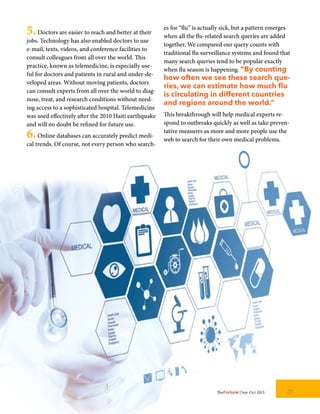 5.Doctors are easier to reach and better at their
jobs. Technology has also enabled doctors to use
e-mail, texts, videos, and conference facilities to
consult colleagues from all over the world. This
practice, known as telemedicine, is especially use-
ful for doctors and patients in rural and under-de-
veloped areas. Without moving patients, doctors
can consult experts from all over the world to diag-
nose, treat, and research conditions without need-
ing access to a sophisticated hospital. Telemedicine
was used effectively after the 2010 Haiti earthquake
and will no doubt be refined for future use.
6.Online databases can accurately predict medi-
cal trends. Of course, not every person who search-
es for “flu” is actually sick, but a pattern emerges
when all the flu-related search queries are added
together. We compared our query counts with
traditional flu surveillance systems and found that
many search queries tend to be popular exactly
when flu season is happening. “By counting
how often we see these search que-
ries, we can estimate how much flu
is circulating in different countries
and regions around the world.”
This breakthrough will help medical experts re-
spond to outbreaks quickly as well as take preven-
tative measures as more and more people use the
web to search for their own medical problems.
27TheFortune | Sep-Oct 2015
 