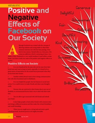 Positive and
Negative
Effects of
Facebook on
Our Society
A
lthough Facebook was created with the concept of
allowing students and young adults to share their
common interests, but with the time passing, it has
lost its true essence. Started often as a time pass, it be-
comes an addiction which is annoying at times. As a
matter of fact, Facebook is a very useful medium if used within certain
limits. Let’s have a look over some of its positive and negative effects on
society:
Positive Effects on Society
•	 It is very beneficial for the ones who are far away from their
loved ones and want to keep in touch, especially, it is found to be a
great source of association for the armed forces personnel when they
are far from their homes.
•	 Families settled abroad want to have strong communication
link with their homeland and its inhabitants.
•	 It is very helpful for people who feel shyness in social inter-
action. It is a useful source to make friends and share your thoughts
easily.
•	 Persons who are restricted to their homes due to any sort of
disability or environmental factors find a way to deal with their isola-
tion.
•	 You are able to get connected with old friends and refresh
your bond.
•	 It also helps people to find online friends with common inter-
ests living in different locations and then make this virtual friendship a
real world friendship.
•	 When you are caught up in a tiring task and want a quick
refreshing break, Facebook proves to be highly favorable.
TheFortune | Sep-Oct 201528
VIRT UALIST IC
 