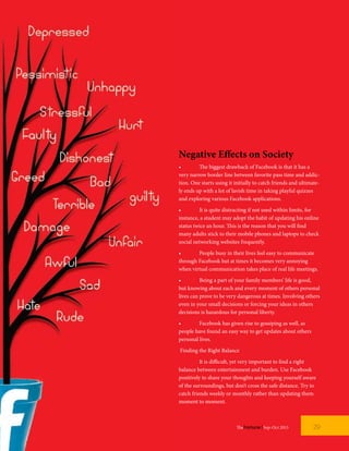 Negative Effects on Society
•	 The biggest drawback of Facebook is that it has a
very narrow border line between favorite pass time and addic-
tion. One starts using it initially to catch friends and ultimate-
ly ends up with a lot of lavish time in taking playful quizzes
and exploring various Facebook applications.
•	 It is quite distracting if not used within limits, for
instance, a student may adopt the habit of updating his online
status twice an hour. This is the reason that you will find
many adults stick to their mobile phones and laptops to check
social networking websites frequently.
•	 People busy in their lives feel easy to communicate
through Facebook but at times it becomes very annoying
when virtual communication takes place of real life meetings.
•	 Being a part of your family members’ life is good,
but knowing about each and every moment of others personal
lives can prove to be very dangerous at times. Involving others
even in your small decisions or forcing your ideas in others
decisions is hazardous for personal liberty.
•	 Facebook has given rise to gossiping as well, as
people have found an easy way to get updates about others
personal lives.
Finding the Right Balance
	 It is difficult, yet very important to find a right
balance between entertainment and burden. Use Facebook
positively to share your thoughts and keeping yourself aware
of the surroundings, but don’t cross the safe distance. Try to
catch friends weekly or monthly rather than updating them
moment to moment.
29TheFortune | Sep-Oct 2015
 