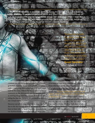 “Everyone is walk-
ing down the street
and not paying at-
tention to what’s go-
ing on or constantly
taking pictures of
their food and their
lives and not in their
food or their lives.”
Susan Sarandon
The first technology is brushes, pencils, pens, things like that – the technol-
ogy that you draw with. I got an iPhone and then I found you could draw on
it. I’d draw flowers and things, I made about 200 drawings. Then I read about
the iPad, so I thought, well the moment the iPad’s out I’ll get that, because
drawing on a bigger thing would be better. – David Hockney.
creatives are benefiting and empowering technolo-
gy to fuel creativity. Some respond with a positive
outlook and grasp this technology with both hands
such as Hockney. Others like Francis Ford Coppola
comment on the obvious we take for granted such
as moving image and Marc Quinn finds most inter-
esting the fine line between our physical world and
our virtual world.
However not all are majorly positive on technology
due to the fact we rely on it so much and the addic-
tion we have with it. Susan Sarandon comments on
our dysfunctional relationship with the world due
to technology and MIA responds with respect to
those who have grown up without it.
Co-director Tomas Auksas com-
ments that “It is an exciting time to be an
artist” which I believe is true for those
adapting to it. Channelling creative vision is
complex and the relationship not only the creative
industry has with technology but also other indus-
tries can be a tricky. The film itself does not give a
final conclusion however it does provide an insight
of opinions and discussion.
31TheFortune | Sep-Oct 2015
 