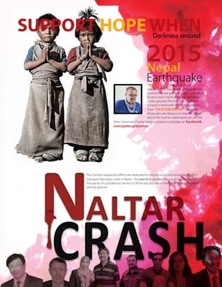 33TheFortune | Sep-Oct 2015
The Fortune, magazine shows its
solidarity with the people of Nepal for the
turmoil they are going through. In an effort
to raise voice, hands and help on human-
itarian grounds The Fortune, magazine
is hand in hand with Mr. Peter Gressman
from “ARTFORUMUAE”, Dubai. All
those who are desirous to help the Affect-
ees of this human catastrophe can join Mr.
Peter Gressman’s humanitarian assistance campaign at: facebook.
com/peter.gressman
The Fortune magazine’s efforts are dedicated to the precious lives lost on May 8, 2015
transport helicopter crash in Naltar... Thousands of candles, thousand minutes silence,
thousands of condolences are less to fill the loss but whole heartedly feeling the pain is
eternity gesture.
2015Nepal
Earthquake
Darkness around
SUPPORT HOPE WHEN
 