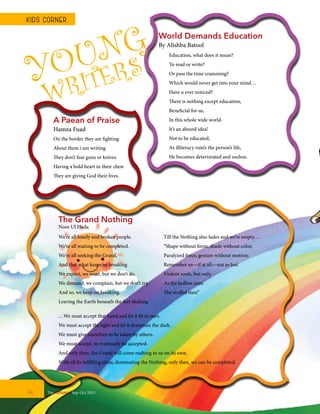 Education, what does it mean?
To read or write?
Or pass the time cramming?
Which would never get into your mind…
Have u ever noticed?
There is nothing except education,
Beneficial for us,
In this whole wide world.
It’s an absurd idea!
Not to be educated,
As illiteracy ruin’s the person’s life,
He becomes deteriorated and useless.
World Demands Education
By Alishba Batool
YOUNG
WRITERS
A Paean of Praise
Hamza Fuad
On the border they are fighting
About them i am writing
They don’t fear guns or knives
Having a bold heart in their chest
They are giving God their lives.
We’re all lonely and broken people.
We’re all waiting to be completed.
We’re all seeking the Grand,
And that what keeps us breaking
We expect, we want, but we don’t do.
We demand, we complain, but we don’t try.
And so, we keep on breaking.
Leaving the Earth beneath the feet shaking
Till the Nothing also fades and we’re empty…
“Shape without form, shade without color,
Paralyzed force, gesture without motion;
Remember us—if at all—not as lost
Violent souls, but only
As the hollow men
The stuffed men”
…We must accept that hand and let it fit in ours.
We must accept the light and let it dominate the dark.
We must give ourselves to be taken by others.
We must accept, to eventually be accepted.
And only then, the Grand will come rushing to us on its own.
With all its fulfilling ideas, dominating the Nothing, only then, we can be completed.
The Grand Nothing
Noor Ul Huda
TheFortune | Sep-Oct 201534
KIDS CORNER
 