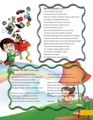 Never Unsaid Arslan
I never want this to go unsaid,
And so this poem is for all to be said.
There are no words to express how much you mean to me,
A son like you, I thought could never be.
Because the day you were born, I just knew,
God sent me a blessing- and that was you.
For this I thank Him every day,
You are the true definition of a son, in every way.
It is because of you that my life has a meaning,
Becoming a mom has given me a whole new set of feelings.
I want you to know that you were the purpose of my life,
Out of everything I did- it was you that I did, flawlessly right.
Always remember that I know how much you care
I can tell by the relationship that we share.
For a son like you there could be no other,
And whether we are together or apart,
Please do not ever forget-
You will always have a piece of my heart
The sincerest love is the love for food,
But what do you do when you’ve got weight to lose.
I’m bored to death; I need to go online,
But what do, load shedding has no fixed time.
I watch T.V and that’s all I do,
But what to do when revision in school seems new?
Allah is the creator of all and is to be obeyed,
But what do when people have lost faith?
Sixteen billion people on the mother earth,
But what to do when no one knows its worth?
The moon, the stars, the rainbow, the sun,
I wish electricity could be supplied by any one.
There is so much to do like exploration and invention,
But what to do when you’re stuck in detention?
Hit the books to get good scores,
But what to do when exams are so close?
My neighbor bullies me and my mom says to fight back,
But what to do when her karate belt is black?
What to do?
WHAT TO DO? Armna Khan
35TheFortune | Sep-Oct 2015
 