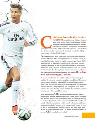 C
ristiano Ronaldo dos Santos
Aveiroor, mostly known as Cristiano Ronaldo,
is one of the greatest players in the history of football.
Belonging to a humble background, he is the youngest
son of Maria Dolores dos Santos Aveiro and José Dinis
Aveiro. He has one brother and two sisters. His father was a farmer, after he
died Ronaldo’s mother became a cook. Ronaldo is named after a Holly-
wood star and President Ronald Reagan.
Fortune favors the brave; Ronaldo got selected for Clube Desportivo
Nacional of Madeira. After winning the heart of his team and Europe, he
joined the Manchester United, an English Premier League Club in 2003.
A goal machine for Manchester United, who put them on the top, liter-
ally moves like a ghost on field. No one could even see the ball while he
dribbles, the ruling king of the football. No one would even dare to snatch
the ball from him. But then a grim day came for Red devils, when he was
sold to a Spanish league’s Giant club named Real Madrid. His selling
price was whooping $131 million.
He became even better in Real Madrid and became the ultimate goal
machine. He was on the top until a new player named Lionel Messi rooted
from Argentina and played in Barca Club arrived and became the top
player. From then onwards famous feud between Ronaldo and Messi came
forth, but Ronaldo is still going strong, also having more social media
followers than Messi. Ronaldo is more reputable than even from Eden and
more expensive than emerald from oceans.
In the latest estimates CR7 would cost another club more than 141
million Euros. Ronaldo is a kind hearted man. Even if Messi is his biggest
rival, Ronaldo thinks of him as a friend and every documentary and blog
we see about their rivalry, one has always read that Ronaldo and Messi are
actually folks. His humanitarian work is proudly to be mentioned here as
Ronaldo donates half of his salary to the poor and needy people. He loves
his fans. In professional eyes, Ronaldo is still the best player of the world
because he has true sportsman spirit. Last but not the least, no money can
separate CR7from the love of football.
37TheFortune | Sep-Oct 2015
 