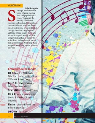 start ups need constant
boost of great motiva-
tion and psychological
peace. To prevail the
stability of effective
motions and sustainable emotions
they do different selective thera-
pies. Music is one of the inflential
therapy in mood canging and
uplifting of zeal in any person so
with this regard, we dig out few
songs which enhance positivity,
srtive hard and optimistic nature .
For entrepreneurs We bring these
songs as must have to add in their
play list:
Entrepreneurer songs:
DJ Khaled – All I Do Is
Win feat. Ludacris, Rick Ross,
T-Pain & Snoop Dogg
Jay-Z Ft. Kanye West –
Who Gon Stop Me
Mac Miller – Donald Trump
Rick Ross – Aston Martin
Music ft. Drake, Chrisette
Michele
Drake – Started From The
Bottom (Explicit)
50 Cent – If I Can’t
38 TheFortune | Sep-Oct 2015
MUSICARIUM
Bilal Bangash
 