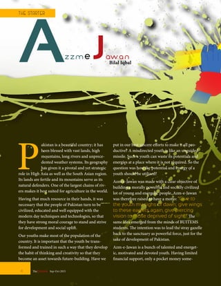 AzzmeJawan
P
akistan is a beautiful country; it has
been blessed with vast lands, high
mountains, long rivers and unprece-
dented weather systems. Its geography
has given it a pivotal and yet strategic
role in High Asia as well as the South Asian region.
Its lands are fertile and its mountains serve as its
natural defenders. One of the largest chains of riv-
ers makes it best suited for agriculture in the world.
Having that much resource in their hands, it was
necessary that the people of Pakistan turn to be
civilized, educated and well equipped with the
modern day techniques and technologies, so that
they have strong moral courage to stand and strive
for development and social uplift.
Our youths make most of the population of the
country. It is important that the youth be trans-
formed and trained in such a way that they develop
the habit of thinking and creativity so that they
become an asset towards future-building. Have we
put in our best sincere efforts to make it all pro-
ductive? A misdirected youth is like an unguided
missile. Such a youth can waste its potentials and
energies at a place where it is not required. So the
question was how the potential and energy of a
youth should be utilized?
Azm-e-Jawan was made with a clear objective of
building a morally powerful and socially civilized
lot of young and energetic people. Azm-e-Jawan
was therefore raised to have a motto: “Give to
the youth my sighs of dawn; give wings
to these eaglets again, give piercing
vision to those deprived of sight.” The
same idea emerged from the minds of BUITEMS
students. The intention was to lead the stray gazelle
back to the sanctuary as powerful force, just for the
sake of development of Pakistan.
Azm-e-Jawan is a bunch of talented and energet-
ic, motivated and devoted youth. Having limited
financial support, only a pocket money some-
4 TheFortune | Sep-Oct 2015
T HE START ER
Bilal Iqbal
 