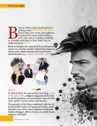 B
orn in 1989, in the small and fasci-
nating Assisi, Mariano Di Vaio
leaves Italy very soon, just eighteen,
to pursue his actor and model ca-
reer: one year in London, working
as a model, and then in New York City, to
study acting at NYFA.
Back to Europe, he continued his professional
career as a model, quickly obtaining magazine
covers and collaborations with top interna-
tional brands (i.e. cavalli, brunello cucinelli,
gucci)
In March 2012, he opened his own blog, www.
mdvstyle.com, a digital magazine dedicated
to men’s passions: no just fashion, but also life-
style, sports, travel, music and movies.
The growth of the blog, combined with his of-
ficial profiles active on social networks, made
Mariano one of the most influent worldwide
fashion blogger, able to reach, on a daily basis,
millions of people.
TheFortune | Sep-Oct 201540
STYLE DE MODA
 