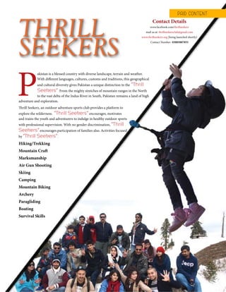 TheFortune | Sep-Oct 2015 43
Thrill Seekerz, an outdoor adventure sports club provides a platform to
explore the wilderness. “Thrill Seekers” encourages, motivates
and trains the youth and adventurers to indulge in healthy outdoor sports
with professional supervision. With no gender discrimination, “Thrill
Seekers” encourages participation of families also. Activities focused
by “Thrill Seekers”:
Hiking/Trekking
Mountain Craft
Marksmanship
Air Gun Shooting
Skiing
Camping
Mountain Biking
Archery
Paragliding
Boating
Survival Skills
THRILL
SEEKERS
P
akistan is a blessed country with diverse landscape, terrain and weather.
With different languages, cultures, customs and traditions, this geographical
and cultural diversity gives Pakistan a unique distinction to the “Thrill
Seekers”. From the mighty stretches of mountain ranges in the North
to the vast delta of the Indus River in South, Pakistan remains a land of high
adventure and exploration.
Contact Details
www.facebook.com/thrillseekerz
mail us at: thrillseekerzclub@gmail.com
www.thrillseekerz.org (being launched shortly)
Contact Number- 03005887855
PAID CONT ENT
 