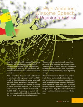 High Ambition,
Winsome Speech,
A Passionate Soul
time, they made it possible because of their strong
willpower and determination. It means; if the
intentions are honest and strong, the toughest of
journeys can be made easy and adventurous. The
immediate focus area was the rural area of the Haz-
ara region.
Azm-e-Jawan loves those who work hard and want
to get education. Through a network of over 5,000
people on the social media, the Azm-e-Jawan made
it possible for the talented ones and financially
weak students to pursue their ambition of learning
in various educational institutes. The Azm-e-Jawan
team has always shared its happy moments with
the SOS children. They manage to celebrate Eids
and observe national days with them to make them
feel they are very much alive, loved and owned.
The Azm-e-Jawan organization advocates for se-
curing the rights of citizens and common people.
The youth under its banner offer their hand to help
the district administration in order to plant trees
and run campaigns to meeting targets of planting
saplings.
Moreover, the provision of free medical services,
free technical and formal education, and aware-
ness of social issues, youth career counseling and
youth capacity building remain to be the focus of
young volunteers. Azm-e-Jawan looks forward to
receiving assistance from stockholders and philan-
thropists around the globe. It believes that one can
achieve anything with determination and dedica-
tion.
5TheFortune | Sep-Oct 2015
 