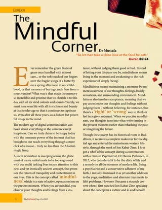 E
ver remember the green blade of
grass once handled with utmost
care... or the soft touch of our fingers
over the fragile wings of a butterfly
on a spring afternoon in our child-
hood, or that memory of buying candy floss from a
street vendor? What was it that made the memory
so incredible and pristine that we cherish it to this
day with all its vivid colours and sounds? Surely, we
must have seen life with all its richness and beauty
at that tender age so that it continues to captivate
us, even after all these years, as a distant but power-
ful image in the mind.
The modern age of digital communication can
boast about everything in the universe except
happiness. Can we truly claim to be happy today
with the immense power of the internet that has
brought to our reach everything through a mere
click of a mouse... truly no less than the Alladin’s
magic lamp.
A silent revolution is sweeping across the globe;
most of us are unfortunate to be too engrossed
with our multi tasking lives to pay attention to this
new, and yet ironically ancient concept, that prom-
ises the return of tranquility and contentment in
our lives. This is the concept called ‘mindful-
ness’,which is a state of active, open attention on
the present moment. When you are mindful, you
observe your thoughts and feelings from a dis-
tance, without judging them good or bad. Instead
of letting your life pass you by, mindfulness means
living in the moment and awakening to the rich
experience of simply ‘being’.
Mindfulness means maintaining a moment-by-mo-
ment awareness of our thoughts, feelings, bodily
sensations, and surrounding environment. Mind-
fulness also involves acceptance, meaning that we
pay attention to our thoughts and feelings without
judging them – without believing, for instance, that
there’s a ‘right’ or ‘wrong’way to think or
feel in a given moment. When we practise mindful-
ness, our thoughts tune into what we’re sensing in
the present moment rather than rehashing the past
or imagining the future.
Though the concept has its historical roots in Bud-
dhism, it received a complete makeover for the dig-
ital age and entered the mainstream western life-
style, through the work of Jon Kabat-Zinn. I first
got a whiff of the concept during a conversation
with a Finnish Psychiatrist, Dr Hanna Putkonen, in
2012, who considered it to be the elixir of life and
a remedy to all the stressors of modern life. Being
a psychiatrist and a conservative adherent of my
faith, I initially dismissed it as yet another addition
to the yoga, meditation and alternate treatments to
life’s problems. However I became a staunch con-
vert when I first watched Jon Kabat-Zinn speaking
about the concept in a lecture and lo and behold!
“So let man take a close look at the food he eats”
Quran 80:24
The
MindfulCornerDr Mustafa
6 TheFortune | Sep-Oct 2015
EUREKA
 