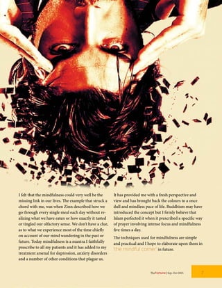I felt that the mindfulness could very well be the
missing link in our lives. The example that struck a
chord with me, was when Zinn described how we
go through every single meal each day without re-
alizing what we have eaten or how exactly it tasted
or tingled our olfactory sense. We don’t have a clue,
as to what we experience most of the time chiefly
on account of our mind wandering in the past or
future. Today mindfulness is a mantra I faithfully
prescribe to all my patients and it has added to my
treatment arsenal for depression, anxiety disorders
and a number of other conditions that plague us.
It has provided me with a fresh perspective and
view and has brought back the colours to a once
dull and mindless pace of life. Buddhism may have
introduced the concept but I firmly believe that
Islam perfected it when it prescribed a specific way
of prayer involving intense focus and mindfulness
five times a day.
The techniques used for mindfulness are simple
and practical and I hope to elaborate upon them in
‘the mindful corner’ in future.
TheFortune | Sep-Oct 2015 7
 