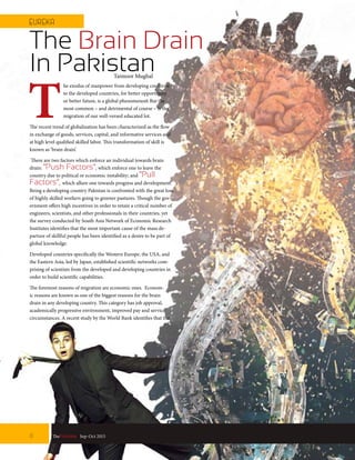 T
he exodus of manpower from developing countries
to the developed countries, for better opportunity
or better future, is a global phenomenon. But the
most common – and detrimental of course – is the
migration of our well-versed educated lot.
The recent trend of globalization has been characterized as the flow
in exchange of goods, services, capital, and informative services and
at high level qualified skilled labor. This transformation of skill is
known as ‘brain drain’.
There are two factors which enforce an individual towards brain
drain: “Push Factors”,which enforce one to leave the
country due to political or economic instability; and “Pull
Factors”, which allure one towards progress and development.
Being a developing country Pakistan is confronted with the great loss
of highly skilled workers going to greener pastures. Though the gov-
ernment offers high incentives in order to retain a critical number of
engineers, scientists, and other professionals in their countries, yet
the survey conducted by South Asia Network of Economic Research
Institutes identifies that the most important cause of the mass de-
parture of skillful people has been identified as a desire to be part of
global knowledge.
Developed countries specifically the Western Europe, the USA, and
the Eastern Asia, led by Japan, established scientific networks com-
prising of scientists from the developed and developing countries in
order to build scientific capabilities.
The foremost reasons of migration are economic ones. Econom-
ic reasons are known as one of the biggest reasons for the brain
drain in any developing country. This category has job approval,
academically progressive environment, improved pay and service
circumstances. A recent study by the World Bank identifies that the
The Brain Drain
In Pakistan
8 TheFortune | Sep-Oct 2015
EUREKA
Taimoor Mughal
 