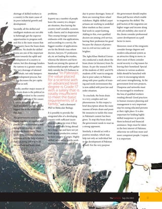 shortage of skilled workers in
a country is the main cause of
its poor industrial growth and
development.
Secondly, all the skilled and
intelligent students are not able
to befittingly get the superior
opportunities to progress well,
and this is the main reason that
the country faces the brain drain
situation. No doubt the skilled
brains are one of the important
factors towards the uplift and
development of a country or
nation, but this drainage hinders
the nations to a greater extent.
The very drainage of talented
individuals, not only hampers
the development process, but
it also decreases the per capita
income as well.
Thirdly, another major reason of
the brain drain is the political in-
stability prevalent in the country
or in the mindsets of the causes
a nation to lose its genesis.
Such instability has brought the
biggest rise in the brain drain in
Pakistan.
The governments need to join
hands together, sit together and
ponder over to formulate a well
thought out strategy in order
to stop the brain drain. There
needs to be more like diplomatic
solutions with the help of which
they can bring full stop to all
the conflicts and brain drain
problems.
Experts say a number of people
leave the country in a desper-
ate situation, thus leaving the
country itself unstable, econom-
ically chaotic and in desperation.
They swamp foreign countries’
embassies with visa applications,
and according to a survey, the
biggest number of applications
are for the British visas where
doctors, lawyers, IT profession-
als, etc are leading the exodus,
whereas the laborers and farm-
hands are joining the queues of
malnourished people who gather
daily outside the US Embassy in
Islamabad. “In Pakistan,
the value placed
for a scientist with
an advanced level
degree is Grade 17
with a salary that is
totally insufficient
to meet the basic
requirements of a
family,”said a dismayed
PhD in Molecular Biology.
It is possible to provide the
emigrated elite of a developing
country with sufficient incen-
tives to re-migrate even if they
have already been living abroad
for a long time and have not yet
built up any productive contact
to their country of origin. Highly
skilled value-added textile work-
ers have been thrown out of job
due to power shortages. Some of
them are running three-wheel
rickshaws. Highly skilled carpet
artisans are working in unskilled
labor markets as they cannot
find work in carpet knitting.
Adding to this, even qualified
doctors are joining civil service,
leaving their profession for good
because the chances of promo-
tion in civil service cadre are
brighter.
The Agha Khan Medical Univer-
sity conducted a study about the
brain drain (of doctors) from Pa-
kistan. As per the research 95%
of the students of AKU and 65%
students of BU want to emigrate
due to poor salary in Pakistan
along with poor quality of train-
ing and work environment this
is now added with poor law and
order situation.
To conclude, the brain drain
is a very complex and vast
phenomenon. In this respect a
brief description about the main
reasons of brain-drain and possi-
ble measures to tackle this issue
in Pakistan’s context has been
given. To stop this brain drain
the government needs to react as
a strong opponent.
Similarly, it should act with a
positive mindset, which may
help not only an individual but
in the development of Pakistan
as well. For the very purpose
the government should employ
those pull factors which enable
to magnetize the skilled. The
pull factors of the migration are
higher wages and income along
with job mobility, also most of
the clients consider professional
career development as a pull
factor to move.
Moreover, most of the emigrants
consider foreign degrees and
modern educational system as
an attractive thing to move; in
short most of them consider
social security is a big reason for
leaving their homeland. Special
schemes in various academic
fields should be launched with
a view to encouraging talents
and career strengthening. At the
government level new projects,
Diasporas and networks must
be encouraged to reimburse
the loss of qualified workers
residing abroad. Good practices
in human resource planning and
management is very important
step for easing educated persons
at their right place. It is also
important for holding highly
skilled manpower to provide
them technical and financial
assistance. Steps must be taken
in the best interest of Pakistan;
otherwise we will lose more and
more competent people. I repeat,
it is important.
TheFortune | Sep-Oct 2015 9
 