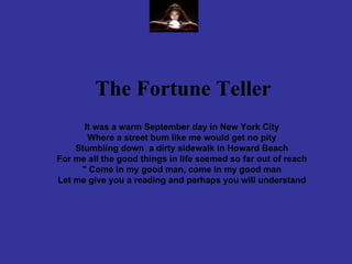     The Fortune Teller     It was a warm September day in New York City Where a street bum like me would get no pity Stumbling down  a dirty sidewalk in Howard Beach For me all the good things in life seemed so far out of reach &quot; Come in my good man, come in my good man Let me give you a reading and perhaps you will understand 