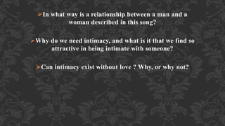 In what way is a relationship between a man and a
woman described in this song?
Why do we need intimacy, and what is it that we find so
attractive in being intimate with someone?
Can intimacy exist without love ? Why, or why not?
 