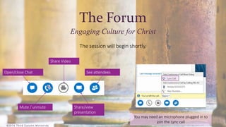 ©2 0 1 4 T h i r d Co lumn Min i s t r i e s 
The Forum 
Engaging Culture for Christ 
The session will begin shortly. 
Open/close Chat 
Mute / unmute 
Share Video 
See attendees 
Share/view 
presentation 
You may need an microphone plugged in to 
join the Lync call 
 