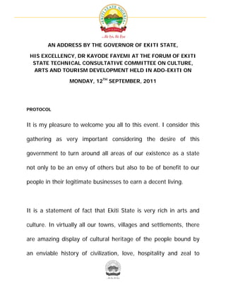  




        AN ADDRESS BY THE GOVERNOR OF EKITI STATE,

 HIS EXCELLENCY, DR KAYODE FAYEMI AT THE FORUM OF EKITI
  STATE TECHNICAL CONSULTATIVE COMMITTEE ON CULTURE,
  ARTS AND TOURISM DEVELOPMENT HELD IN ADO-EKITI ON

                MONDAY, 12TH SEPTEMBER, 2011




PROTOCOL


It is my pleasure to welcome you all to this event. I consider this

gathering as very important considering the desire of this

government to turn around all areas of our existence as a state

not only to be an envy of others but also to be of benefit to our

people in their legitimate businesses to earn a decent living.



It is a statement of fact that Ekiti State is very rich in arts and

culture. In virtually all our towns, villages and settlements, there

are amazing display of cultural heritage of the people bound by

an enviable history of civilization, love, hospitality and zeal to



                                       
 