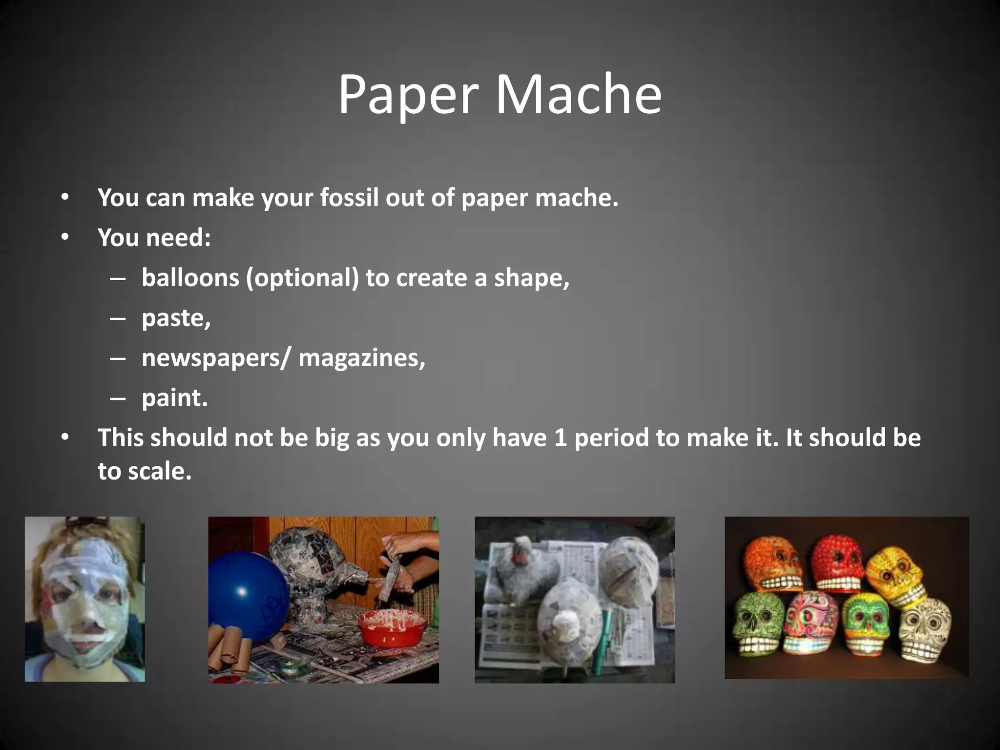 Paper Mache
• You can make your fossil out of paper mache.
• You need:
– balloons (optional) to create a shape,
– paste,
– newspapers/ magazines,
– paint.
• This should not be big as you only have 1 period to make it. It should be
to scale.